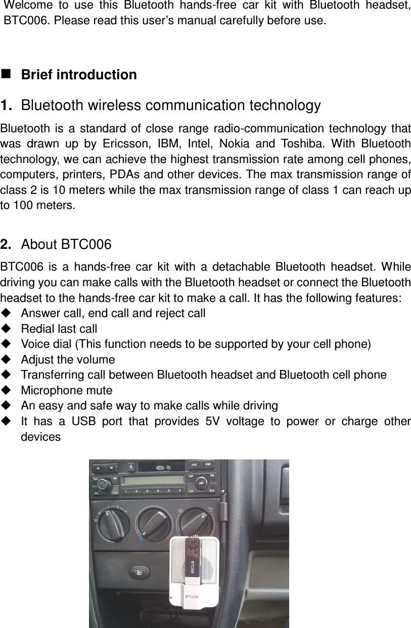 Welcome  to  use  this  Bluetooth  hands-free  car  kit  with  Bluetooth  headset, BTC006. Please read this user’s manual carefully before use.    Brief introduction 1.  Bluetooth wireless communication technology Bluetooth  is  a  standard  of  close  range  radio-communication technology  that was  drawn  up  by  Ericsson,  IBM,  Intel,  Nokia  and  Toshiba.  With  Bluetooth technology, we can achieve the highest transmission rate among cell phones, computers, printers, PDAs and other devices. The max transmission range of class 2 is 10 meters while the max transmission range of class 1 can reach up to 100 meters.  2.  About BTC006 BTC006  is  a  hands-free  car  kit  with  a  detachable  Bluetooth  headset.  While driving you can make calls with the Bluetooth headset or connect the Bluetooth headset to the hands-free car kit to make a call. It has the following features:   Answer call, end call and reject call   Redial last call   Voice dial (This function needs to be supported by your cell phone)   Adjust the volume   Transferring call between Bluetooth headset and Bluetooth cell phone   Microphone mute   An easy and safe way to make calls while driving   It  has  a  USB  port  that  provides  5V  voltage  to  power  or  charge  other devices                