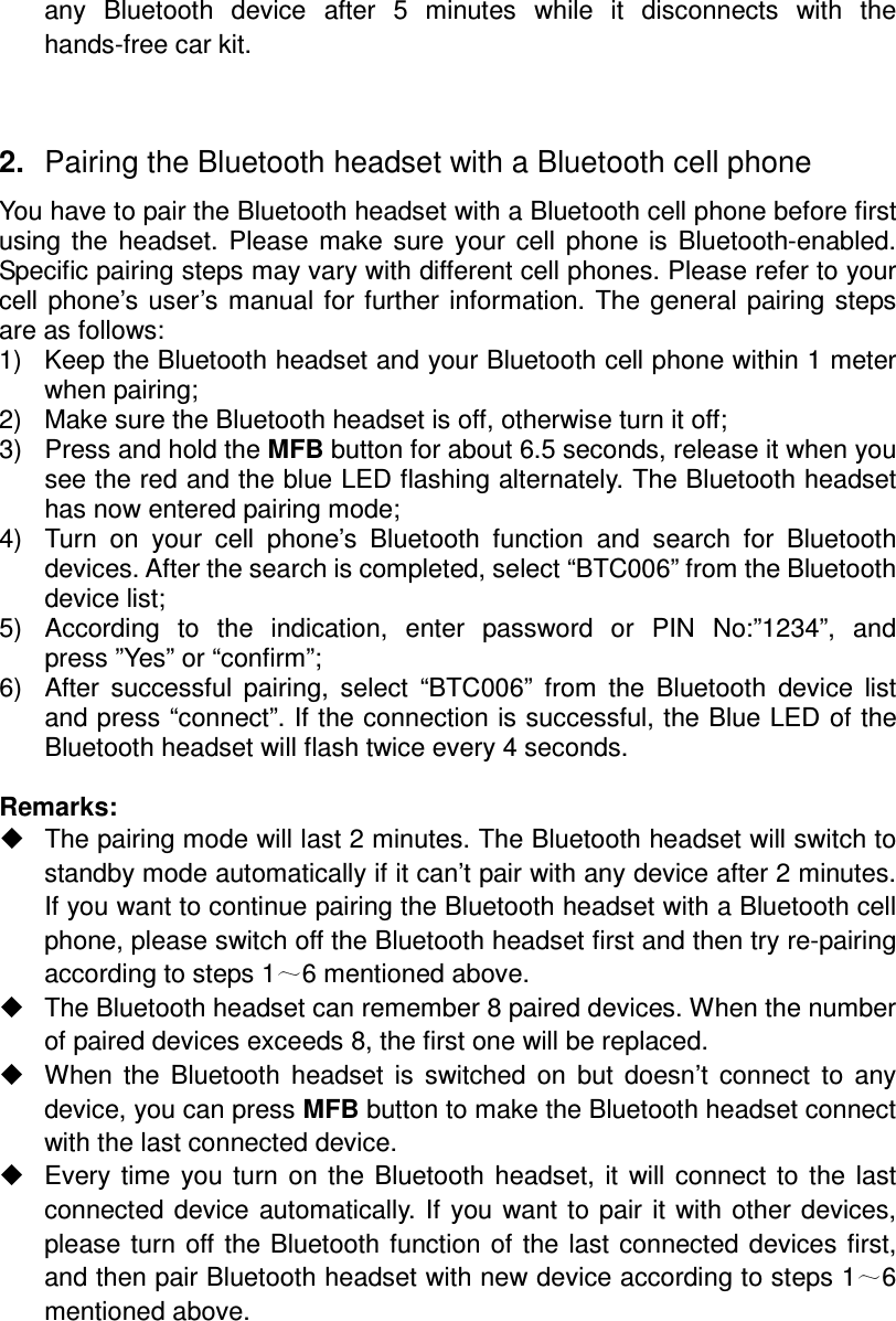 any  Bluetooth  device  after  5  minutes  while  it  disconnects  with  the hands-free car kit.   2.  Pairing the Bluetooth headset with a Bluetooth cell phone You have to pair the Bluetooth headset with a Bluetooth cell phone before first using  the  headset.  Please  make  sure  your  cell  phone  is  Bluetooth-enabled. Specific pairing steps may vary with different cell phones. Please refer to your cell phone’s user’s manual  for  further  information.  The  general  pairing  steps are as follows: 1)  Keep the Bluetooth headset and your Bluetooth cell phone within 1 meter when pairing; 2)  Make sure the Bluetooth headset is off, otherwise turn it off; 3)  Press and hold the MFB button for about 6.5 seconds, release it when you see the red and the blue LED flashing alternately. The Bluetooth headset has now entered pairing mode; 4)  Turn  on  your  cell  phone’s  Bluetooth  function  and  search  for  Bluetooth devices. After the search is completed, select “BTC006” from the Bluetooth device list; 5)  According  to  the  indication,  enter  password  or  PIN  No:”1234”,  and press ”Yes” or “confirm”; 6)  After  successful  pairing,  select  “BTC006”  from  the  Bluetooth  device  list and press “connect”. If the connection is successful, the Blue LED of the Bluetooth headset will flash twice every 4 seconds.  Remarks:     The pairing mode will last 2 minutes. The Bluetooth headset will switch to standby mode automatically if it can’t pair with any device after 2 minutes. If you want to continue pairing the Bluetooth headset with a Bluetooth cell phone, please switch off the Bluetooth headset first and then try re-pairing according to steps 1 6 mentioned above.   The Bluetooth headset can remember 8 paired devices. When the number of paired devices exceeds 8, the first one will be replaced.   When  the  Bluetooth  headset  is  switched  on  but  doesn’t  connect  to  any device, you can press MFB button to make the Bluetooth headset connect with the last connected device.   Every  time  you  turn  on  the Bluetooth  headset,  it  will  connect  to  the  last connected device  automatically.  If  you  want to pair it with  other  devices, please turn  off  the Bluetooth function  of the last  connected  devices first, and then pair Bluetooth headset with new device according to steps 1 6 mentioned above.   