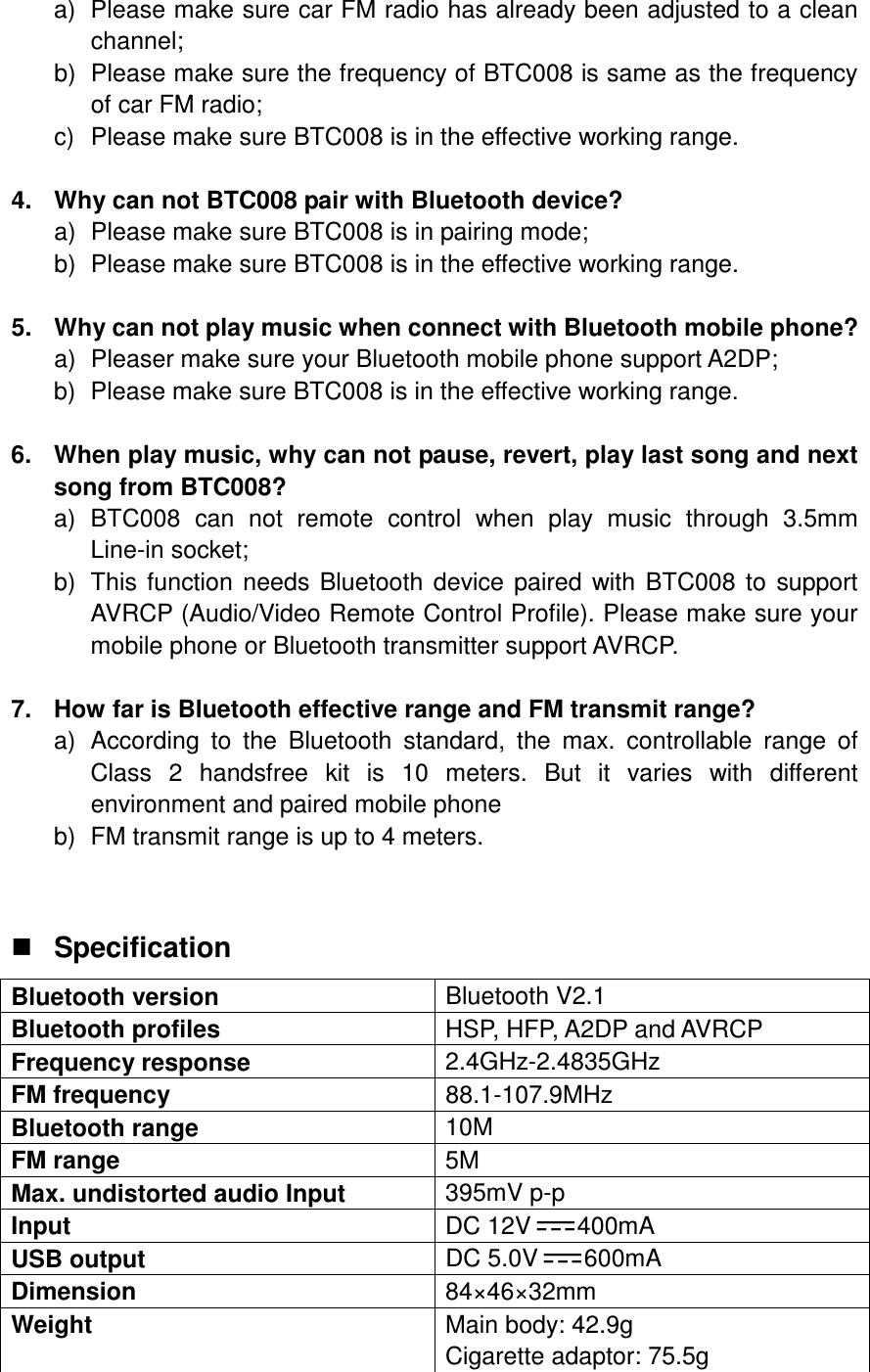 a)  Please make sure car FM radio has already been adjusted to a clean channel; b)  Please make sure the frequency of BTC008 is same as the frequency of car FM radio; c)  Please make sure BTC008 is in the effective working range.  4.  Why can not BTC008 pair with Bluetooth device? a)  Please make sure BTC008 is in pairing mode; b)  Please make sure BTC008 is in the effective working range.  5.  Why can not play music when connect with Bluetooth mobile phone? a)  Pleaser make sure your Bluetooth mobile phone support A2DP; b)  Please make sure BTC008 is in the effective working range.      6.  When play music, why can not pause, revert, play last song and next song from BTC008? a)  BTC008  can  not  remote  control  when  play  music  through  3.5mm Line-in socket; b)  This function needs Bluetooth device paired with  BTC008 to  support AVRCP (Audio/Video Remote Control Profile). Please make sure your mobile phone or Bluetooth transmitter support AVRCP.    7.  How far is Bluetooth effective range and FM transmit range? a)  According  to  the  Bluetooth  standard,  the  max.  controllable  range  of Class  2  handsfree  kit  is  10  meters.  But  it  varies  with  different environment and paired mobile phone b)  FM transmit range is up to 4 meters.   Specification Bluetooth version  Bluetooth V2.1 Bluetooth profiles  HSP, HFP, A2DP and AVRCP Frequency response  2.4GHz-2.4835GHz FM frequency  88.1-107.9MHz Bluetooth range  10M FM range  5M Max. undistorted audio Input  395mV p-p Input  DC 12V 400mA USB output  DC 5.0V 600mA Dimension  84×46×32mm Weight  Main body: 42.9g Cigarette adaptor: 75.5g  