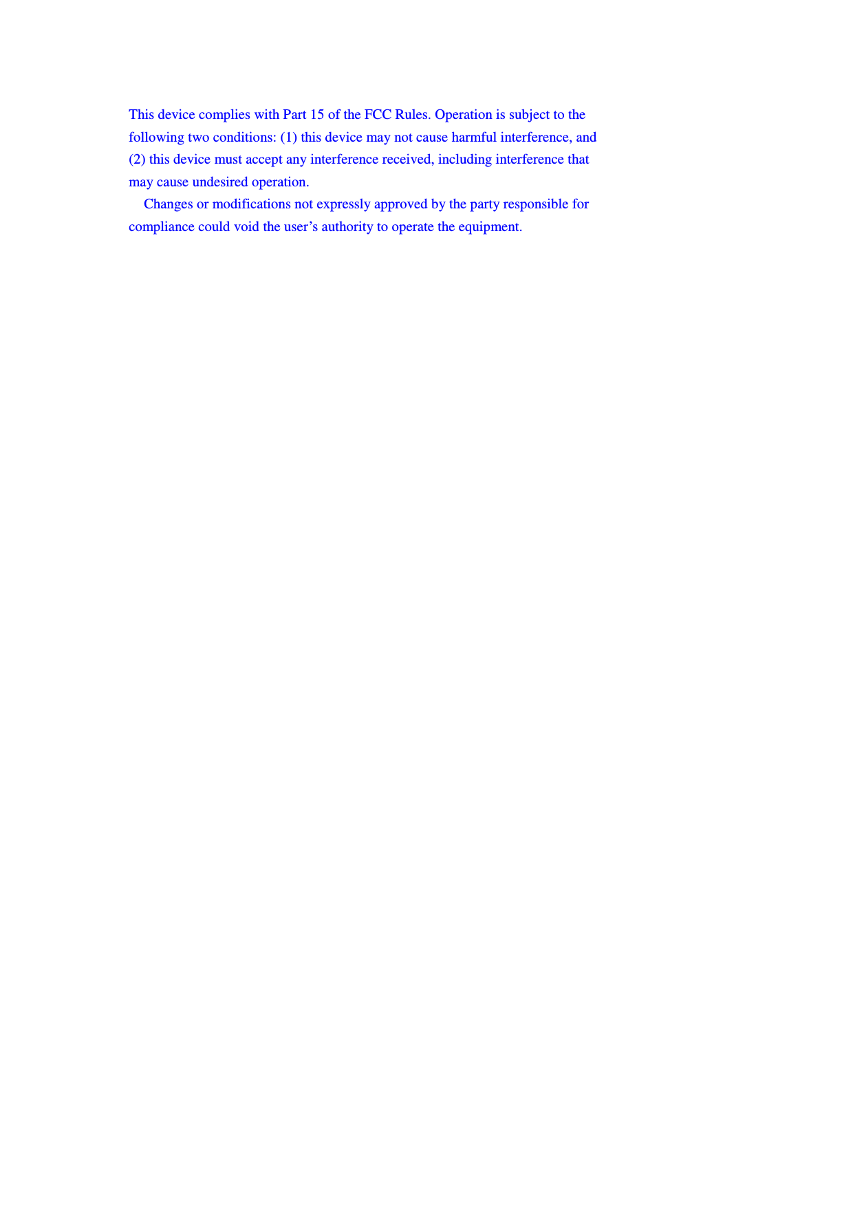 This device complies with Part 15 of the FCC Rules. Operation is subject to the   following two conditions: (1) this device may not cause harmful interference, and   (2) this device must accept any interference received, including interference that   may cause undesired operation.      Changes or modifications not expressly approved by the party responsible for   compliance could void the user’s authority to operate the equipment. 