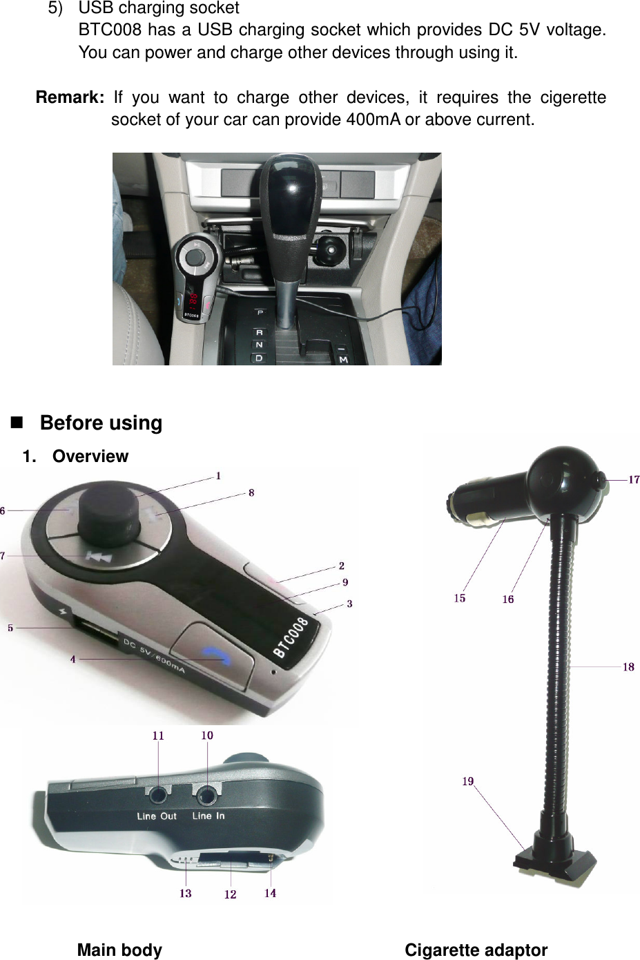 5)  USB charging socket BTC008 has a USB charging socket which provides DC 5V voltage. You can power and charge other devices through using it.        Remark:  If  you  want  to  charge  other  devices,  it  requires  the  cigerette socket of your car can provide 400mA or above current.              Before using 1.  Overview                      Main body                                                        Cigarette adaptor  