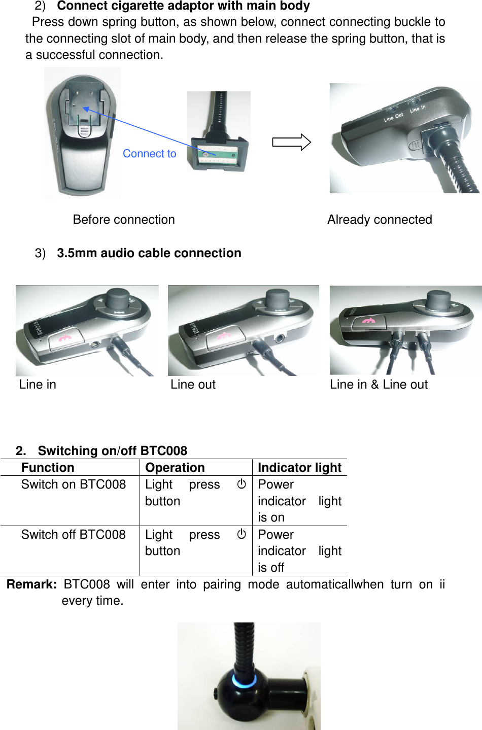 2)  Connect cigarette adaptor with main body Press down spring button, as shown below, connect connecting buckle to the connecting slot of main body, and then release the spring button, that is a successful connection.                    Connect to                   Before connection                                                Already connected  3)  3.5mm audio cable connection            Line in                                    Line out                                    Line in &amp; Line out    2.  Switching on/off BTC008 Function  Operation  Indicator light Switch on BTC008  Light  press  button   Power indicator  light is on Switch off BTC008  Light  press  button Power indicator  light is off Remark:  BTC008  will  enter  into  pairing  mode  automaticallwhen  turn  on  ii every time.        