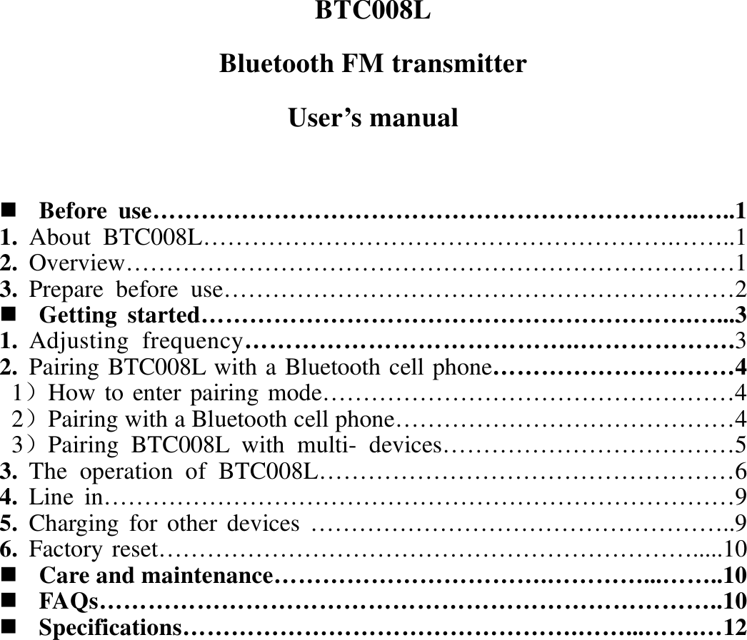 BTC008L Bluetooth FM transmitter User’s manual   Before use…………………………………………………………..…..1 1. About BTC008L………………………………………………….……..1 2. Overview…………………………………………………………………1 3. Prepare before use………………………………………………………2  Getting started…………………………………………………….…...3 1. Adjusting frequency…………………………………..……………….3 2. Pairing BTC008L with a Bluetooth cell phone…………………………4  1）How to enter pairing mode……………………………………………4  2）Pairing with a Bluetooth cell phone……………………………………4  3）Pairing BTC008L with multi- devices………………………………5 3. The operation of BTC008L……………………………………………6 4. Line in……………………………………………………………………9 5. Charging for other devices ……………………………………………..9 6. Factory reset………………………………………………………….....10  Care and maintenance…………………………….…………...……..10  FAQs…………………………………………………………………..10  Specifications………………………………………….……...…….…12          