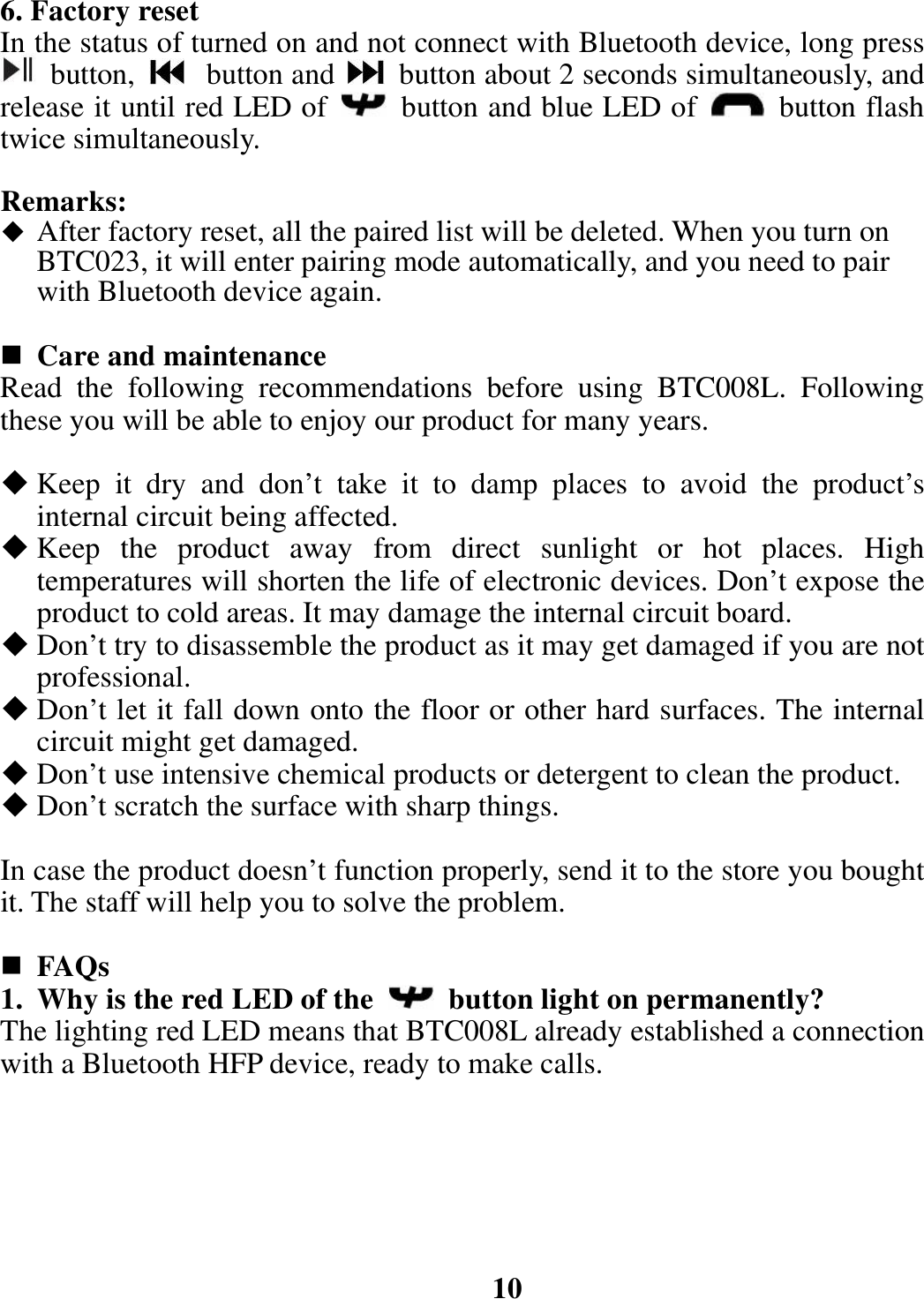 6. Factory reset In the status of turned on and not connect with Bluetooth device, long press  button,   button and   button about 2 seconds simultaneously, and release it until red LED of    button and blue LED of   button flash twice simultaneously.    Remarks:  After factory reset, all the paired list will be deleted. When you turn on BTC023, it will enter pairing mode automatically, and you need to pair with Bluetooth device again.   Care and maintenance Read the following recommendations before using BTC008L. Following these you will be able to enjoy our product for many years.   Keep it dry and don’t take it to damp places to avoid the product’s internal circuit being affected.  Keep the product away from direct sunlight or hot places. High temperatures will shorten the life of electronic devices. Don’t expose the product to cold areas. It may damage the internal circuit board.  Don’t try to disassemble the product as it may get damaged if you are not professional.  Don’t let it fall down onto the floor or other hard surfaces. The internal circuit might get damaged.  Don’t use intensive chemical products or detergent to clean the product.  Don’t scratch the surface with sharp things.  In case the product doesn’t function properly, send it to the store you bought it. The staff will help you to solve the problem.   FAQs 1. Why is the red LED of the   button light on permanently? The lighting red LED means that BTC008L already established a connection with a Bluetooth HFP device, ready to make calls.       10 