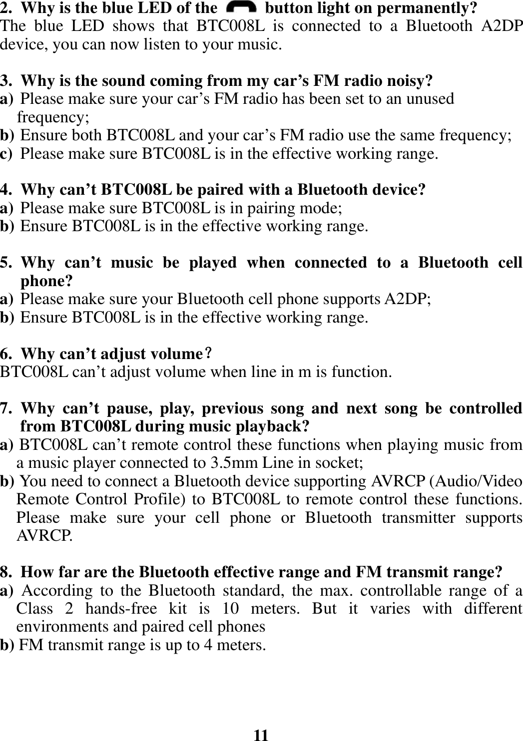 2. Why is the blue LED of the   button light on permanently? The blue LED shows that BTC008L is connected to a Bluetooth A2DP device, you can now listen to your music.  3. Why is the sound coming from my car’s FM radio noisy? a) Please make sure your car’s FM radio has been set to an unused frequency; b) Ensure both BTC008L and your car’s FM radio use the same frequency; c) Please make sure BTC008L is in the effective working range.  4. Why can’t BTC008L be paired with a Bluetooth device? a) Please make sure BTC008L is in pairing mode; b) Ensure BTC008L is in the effective working range.  5. Why can’t music be played when connected to a Bluetooth cell phone? a) Please make sure your Bluetooth cell phone supports A2DP; b) Ensure BTC008L is in the effective working range.  6. Why can’t adjust volume？ BTC008L can’t adjust volume when line in m is function.      7. Why can’t pause, play, previous song and next song be controlled from BTC008L during music playback? a) BTC008L can’t remote control these functions when playing music from a music player connected to 3.5mm Line in socket; b) You need to connect a Bluetooth device supporting AVRCP (Audio/Video Remote Control Profile) to BTC008L to remote control these functions. Please make sure your cell phone or Bluetooth transmitter supports AVRCP.    8. How far are the Bluetooth effective range and FM transmit range? a)  According to the Bluetooth standard, the max. controllable range of a Class 2 hands-free kit is 10 meters. But it varies with different environments and paired cell phones b) FM transmit range is up to 4 meters.     11 