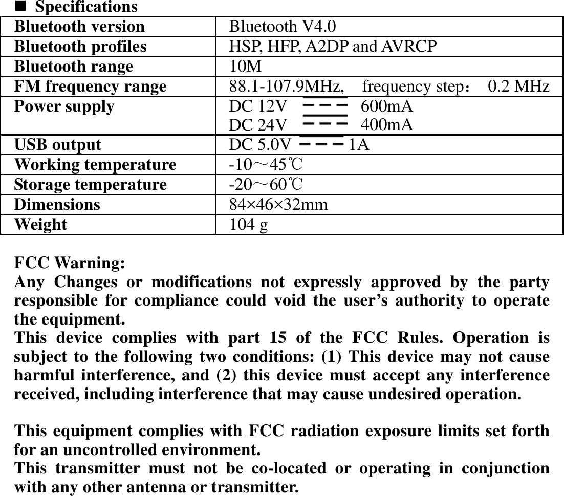  Specifications Bluetooth version Bluetooth V4.0Bluetooth profiles HSP, HFP, A2DP and AVRCP Bluetooth range  10MFM frequency range  88.1-107.9MHz, frequency step：0.2 MHzPower supply  DC 12V  600mA DC 24V  400mA USB output  DC 5.0V 1AWorking temperature  -10～45℃Storage temperature  -20～60℃Dimensions  84×46×32mmWeight  104 g FCC Warning: Any Changes or modifications not expressly approved by the party responsible for compliance could void the user’s authority to operate the equipment.   This device complies with part 15 of the FCC Rules. Operation is subject to the following two conditions: (1) This device may not cause harmful interference, and (2) this device must accept any interference received, including interference that may cause undesired operation.  This equipment complies with FCC radiation exposure limits set forth for an uncontrolled environment.     This transmitter must not be co-located or operating in conjunction with any other antenna or transmitter.                 