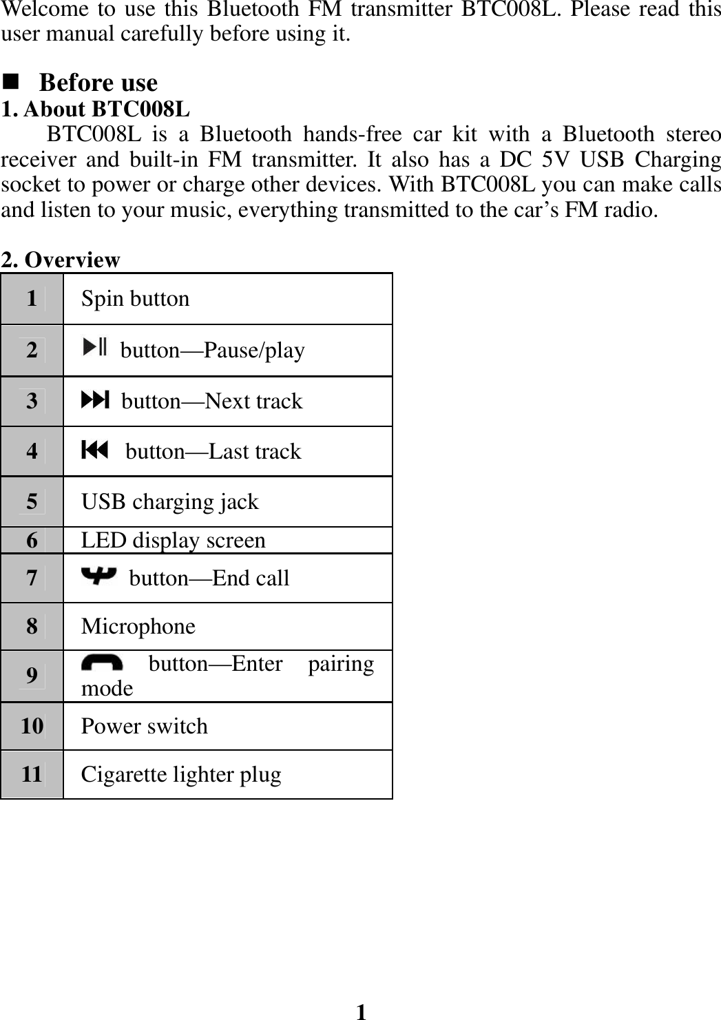 Welcome to use this Bluetooth FM transmitter BTC008L. Please read this user manual carefully before using it.   Before use 1. About BTC008L BTC008L is a Bluetooth hands-free car kit with a Bluetooth stereo receiver and built-in FM transmitter. It also has a DC 5V USB Charging socket to power or charge other devices. With BTC008L you can make calls and listen to your music, everything transmitted to the car’s FM radio.    2. Overview 1  Spin button 2   button—Pause/play 3   button—Next track 4   button—Last track 5  USB charging jack   6  LED display screen 7   button—End call 8  Microphone 9   button—Enter pairing mode 10  Power switch 11  Cigarette lighter plug         1 