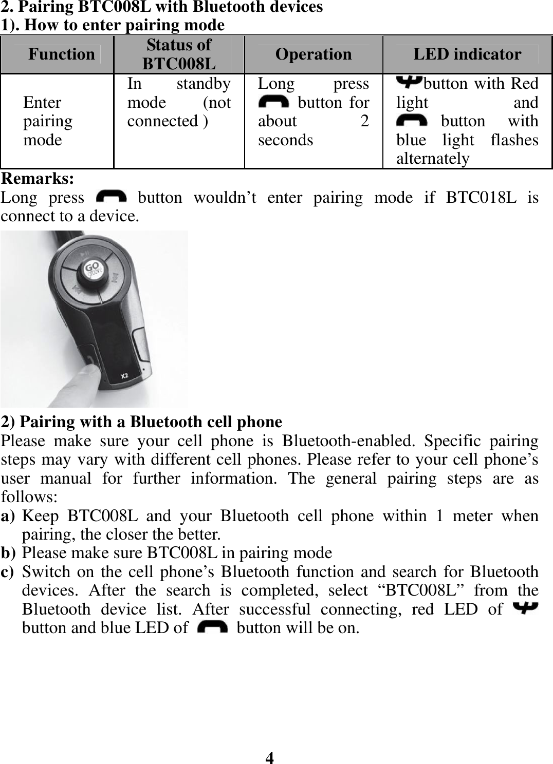 2. Pairing BTC008L with Bluetooth devices 1). How to enter pairing mode Function  Status of BTC008L Operation  LED indicator Enter pairing mode  In standby mode (not connected ) Long press  button for about 2 seconds button with Red light and button with blue light flashes alternatelyRemarks: Long press   button wouldn’t enter pairing mode if BTC018L is connect to a device.           2) Pairing with a Bluetooth cell phone Please make sure your cell phone is Bluetooth-enabled. Specific pairing steps may vary with different cell phones. Please refer to your cell phone’s user manual for further information. The general pairing steps are as follows: a) Keep BTC008L and your Bluetooth cell phone within 1 meter when pairing, the closer the better. b) Please make sure BTC008L in pairing mode c) Switch on the cell phone’s Bluetooth function and search for Bluetooth devices. After the search is completed, select “BTC008L” from the Bluetooth device list. After successful connecting, red LED of   button and blue LED of    button will be on.       4 