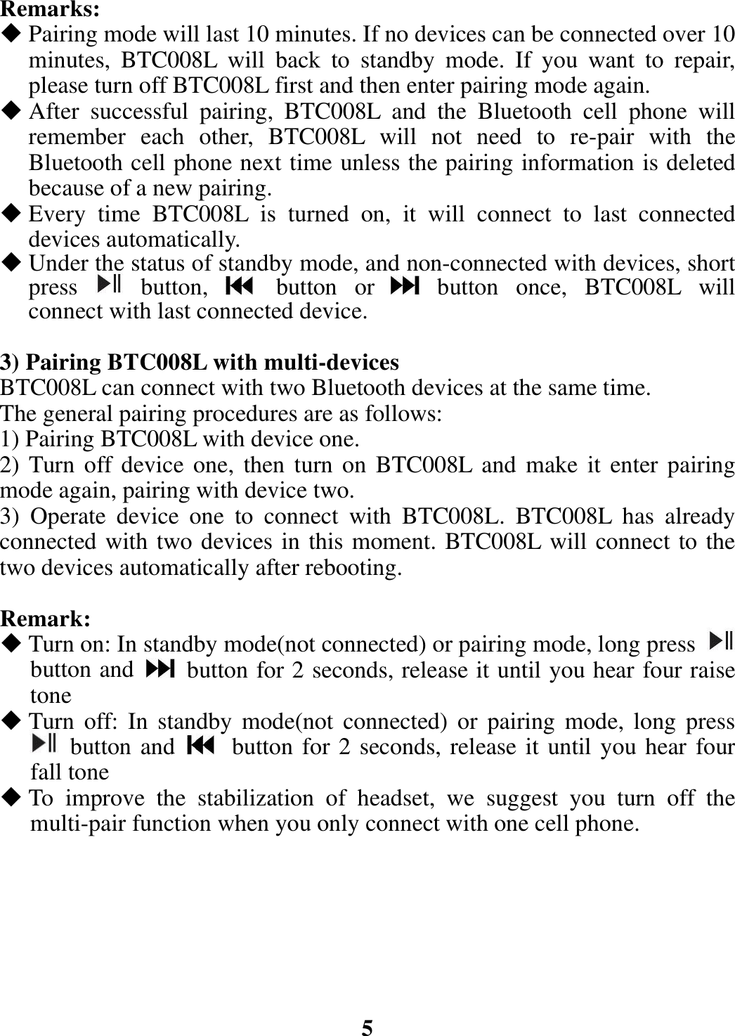 Remarks:  Pairing mode will last 10 minutes. If no devices can be connected over 10 minutes, BTC008L will back to standby mode. If you want to repair, please turn off BTC008L first and then enter pairing mode again.  After successful pairing, BTC008L and the Bluetooth cell phone will remember each other, BTC008L will not need to re-pair with the Bluetooth cell phone next time unless the pairing information is deleted because of a new pairing.  Every time BTC008L is turned on, it will connect to last connected devices automatically.    Under the status of standby mode, and non-connected with devices, short press   button,   button or  button once, BTC008L will connect with last connected device.  3) Pairing BTC008L with multi-devices BTC008L can connect with two Bluetooth devices at the same time.   The general pairing procedures are as follows: 1) Pairing BTC008L with device one. 2) Turn off device one, then turn on BTC008L and make it enter pairing mode again, pairing with device two. 3) Operate device one to connect with BTC008L. BTC008L has already connected with two devices in this moment. BTC008L will connect to the two devices automatically after rebooting.  Remark:  Turn on: In standby mode(not connected) or pairing mode, long press   button and    button for 2 seconds, release it until you hear four raise tone  Turn off: In standby mode(not connected) or pairing mode, long press  button and   button for 2 seconds, release it until you hear four fall tone  To improve the stabilization of headset, we suggest you turn off the multi-pair function when you only connect with one cell phone.        5 