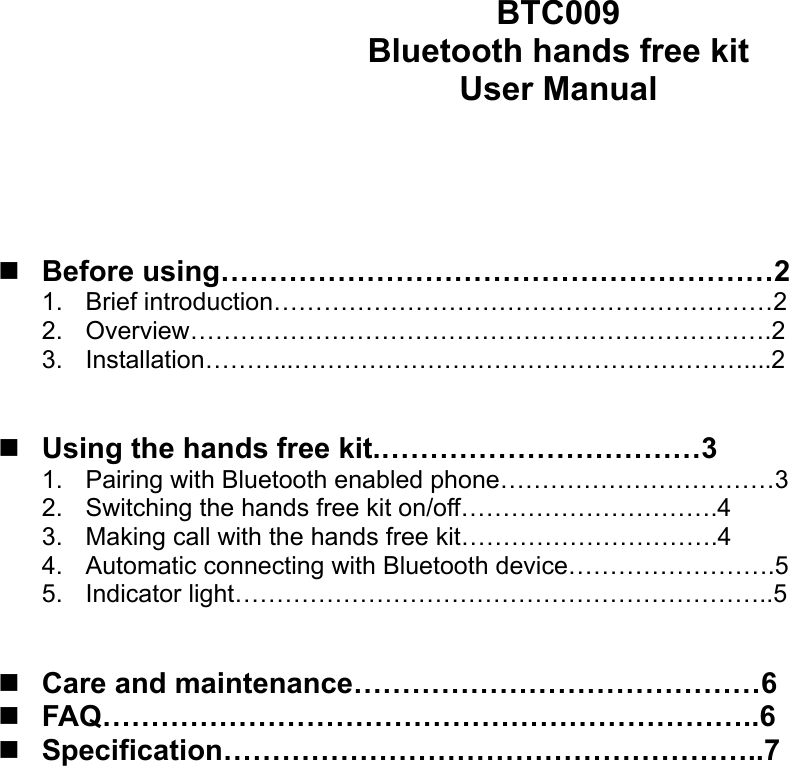 BTC009 Bluetooth hands free kit User Manual      Before using…………………………………………………2 1. Brief introduction……………………………………………………2 2. Overview…………………………………………………………….2 3. Installation………..………………………………………………....2    Using the hands free kit.……………………………3 1.  Pairing with Bluetooth enabled phone……………………………3 2.  Switching the hands free kit on/off………………………….4 3.  Making call with the hands free kit………………………….4 4.  Automatic connecting with Bluetooth device…………………….5 5. Indicator light………………………………………………………..5    Care and maintenance……………………………………6  FAQ…………………………………………………………..6  Specification………………………………………………..7                     