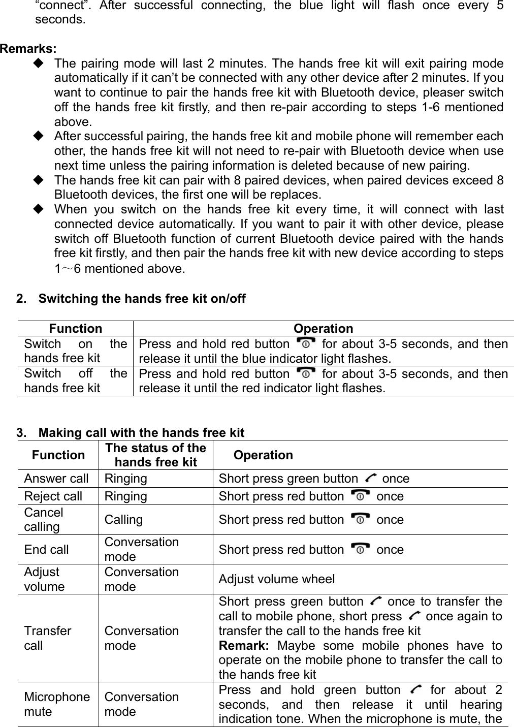 “connect”. After successful connecting, the blue light will flash once every 5 seconds.  Remarks:   The pairing mode will last 2 minutes. The hands free kit will exit pairing mode automatically if it can’t be connected with any other device after 2 minutes. If you want to continue to pair the hands free kit with Bluetooth device, pleaser switch off the hands free kit firstly, and then re-pair according to steps 1-6 mentioned above.   After successful pairing, the hands free kit and mobile phone will remember each other, the hands free kit will not need to re-pair with Bluetooth device when use next time unless the pairing information is deleted because of new pairing.   The hands free kit can pair with 8 paired devices, when paired devices exceed 8 Bluetooth devices, the first one will be replaces.   When you switch on the hands free kit every time, it will connect with last connected device automatically. If you want to pair it with other device, please switch off Bluetooth function of current Bluetooth device paired with the hands free kit firstly, and then pair the hands free kit with new device according to steps 1～6 mentioned above.  2.  Switching the hands free kit on/off  Function Operation Switch on the hands free kit Press and hold red button   for about 3-5 seconds, and then release it until the blue indicator light flashes. Switch off the hands free kit Press and hold red button   for about 3-5 seconds, and then release it until the red indicator light flashes.   3.  Making call with the hands free kit Function  The status of the hands free kit  Operation Answer call  Ringing  Short press green button   once Reject call  Ringing  Short press red button   once Cancel calling  Calling  Short press red button   once End call  Conversation mode  Short press red button   once Adjust volume Conversation mode  Adjust volume wheel Transfer call Conversation mode Short press green button   once to transfer the call to mobile phone, short press    once again to transfer the call to the hands free kit Remark: Maybe some mobile phones have to operate on the mobile phone to transfer the call to the hands free kit Microphone mute Conversation mode Press and hold green button   for about 2 seconds, and then release it until hearing indication tone. When the microphone is mute, the 