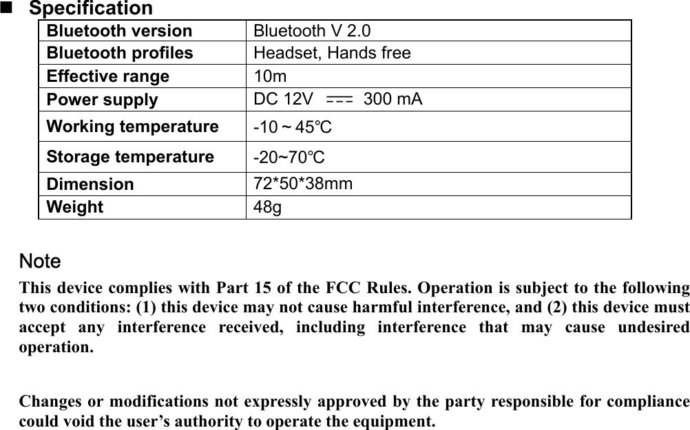   Specification Bluetooth version  Bluetooth V 2.0 Bluetooth profiles  Headset, Hands free Effective range  10m Power supply  DC 12V   300 mA Working temperature  -10～45℃ Storage temperature  -20~70℃ Dimension  72*50*38mm Weight  48g  Note   This device complies with Part 15 of the FCC Rules. Operation is subject to the following two conditions: (1) this device may not cause harmful interference, and (2) this device must accept any interference received, including interference that may cause undesired operation.  Changes or modifications not expressly approved by the party responsible for compliance could void the user’s authority to operate the equipment.  