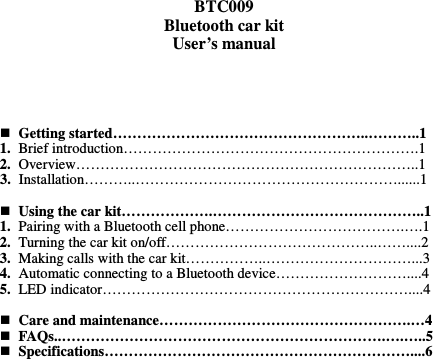  BTC009 Bluetooth car kit User’s manual      Getting started……………………………………………..………..1 1. Brief introduction…………………………………………………….1 2. Overview……………………………………………………………..1 3. Installation………..………………………………………………......1   Using the car kit……………….……………………………………..1 1. Pairing with a Bluetooth cell phone……………………………….….1 2. Turning the car kit on/off……………………………………..……....2 3. Making calls with the car kit……………..…………………………...3 4. Automatic connecting to a Bluetooth device………………………....4 5. LED indicator………………………………………………………....4   Care and maintenance…………………………………………….…4  FAQs..………………………………………………………….….…..5  Specifications………………………………………………………....6                  