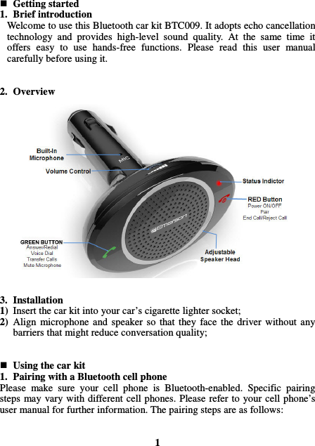  Getting started 1. Brief introduction Welcome to use this Bluetooth car kit BTC009. It adopts echo cancellation technology  and  provides  high-level  sound  quality.  At  the  same  time  it offers  easy  to  use  hands-free  functions.  Please  read  this  user  manual carefully before using it.   2. Overview                   3. Installation 1) Insert the car kit into your car’s cigarette lighter socket; 2) Align  microphone  and speaker  so  that  they  face  the  driver without  any barriers that might reduce conversation quality;    Using the car kit 1. Pairing with a Bluetooth cell phone Please  make  sure  your  cell  phone  is  Bluetooth-enabled.  Specific  pairing steps  may vary with different cell phones. Please refer to your  cell phone’s user manual for further information. The pairing steps are as follows:   1 