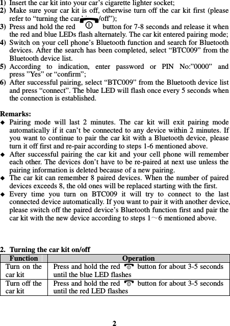 1) Insert the car kit into your car’s cigarette lighter socket; 2) Make  sure  your car kit is off, otherwise turn off the car kit first  (please refer to “turning the car kit on/off”); 3) Press and hold the red    button for 7-8 seconds and release it when the red and blue LEDs flash alternately. The car kit entered pairing mode; 4) Switch on your cell phone’s Bluetooth function and search for Bluetooth devices. After the search has been completed, select “BTC009” from the Bluetooth device list. 5) According  to  indication,  enter  password  or  PIN  No:”0000”  and press ”Yes” or “confirm”; 6) After successful pairing, select “BTC009” from the Bluetooth device list and press “connect”. The blue LED will flash once every 5 seconds when the connection is established.  Remarks:  Pairing  mode  will  last  2  minutes.  The  car  kit  will  exit  pairing  mode automatically  if it can’t be  connected to any device within 2 minutes. If you want to continue  to pair the car kit with a Bluetooth device, please turn it off first and re-pair according to steps 1-6 mentioned above.  After  successful  pairing  the  car  kit  and  your  cell  phone  will  remember each other. The devices don’t have to be re-paired at next use unless the pairing information is deleted because of a new pairing.  The car kit  can remember 8 paired devices. When the number of paired devices exceeds 8, the old ones will be replaced starting with the first.  Every  time  you  turn  on  BTC009  it  will  try  to  connect  to  the  last connected device automatically. If you want to pair it with another device, please switch off the paired device’s Bluetooth function first and pair the car kit with the new device according to steps 1 6 mentioned above.    2. Turning the car kit on/off Function  Operation Turn  on  the car kit Press and hold the red    button for about 3-5 seconds until the blue LED flashes Turn off the car kit Press and hold the red    button for about 3-5 seconds until the red LED flashes    2 