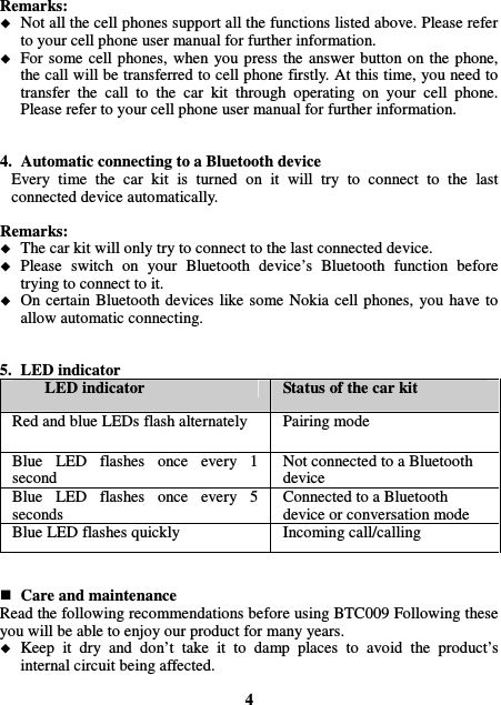 Remarks:  Not all the cell phones support all the functions listed above. Please refer to your cell phone user manual for further information.  For some  cell phones,  when  you  press  the  answer  button  on the phone, the call will be transferred to cell phone firstly. At this time, you need to transfer  the  call  to  the  car  kit  through  operating  on  your  cell  phone. Please refer to your cell phone user manual for further information.   4. Automatic connecting to a Bluetooth device Every  time  the  car  kit  is  turned  on  it  will  try  to  connect  to  the  last connected device automatically.  Remarks:  The car kit will only try to connect to the last connected device.  Please  switch  on  your  Bluetooth  device’s  Bluetooth  function  before trying to connect to it.  On certain  Bluetooth  devices  like some  Nokia  cell  phones,  you  have to allow automatic connecting.   5. LED indicator LED indicator  Status of the car kit Red and blue LEDs flash alternately  Pairing mode Blue  LED  flashes  once  every  1 second Not connected to a Bluetooth device Blue  LED  flashes  once  every  5 seconds Connected to a Bluetooth device or conversation mode Blue LED flashes quickly  Incoming call/calling    Care and maintenance Read the following recommendations before using BTC009 Following these you will be able to enjoy our product for many years.  Keep  it  dry  and  don’t  take  it  to  damp  places  to  avoid  the  product’s internal circuit being affected.  4 