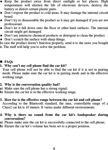   Keep  the  product  away  from  direct  sunlight  or  hot  places.  High temperatures  will  shorten  the  life  of  electronic  devices,  destroy  the battery or distort certain plastic parts.  Don’t expose the product to cold areas. It may damage the internal circuit board.  Don’t try to disassemble the product as it may get damaged if you are not professional.  Don’t let it fall down onto the floor or other hard surfaces. The internal circuit might get damaged.  Don’t use intensive chemical products or detergent to clean the product.  Don’t scratch the surface with sharp things. In case the product doesn’t function properly, send it to the store you bought it. The staff will help you to solve the problem.     FAQs 1. Why can’t my cell phone find the car kit? Your cell  phone  will  not  be  able  to  find  the  car  kit  if  it is not  in  pairing mode. Please make sure the car kit is in pairing mode and in the effective working range.  2. Why is the conversation quality bad? a) Make sure the cell phone has a strong signal; b) Ensure the car kit is in the effective working range.  3. How far is the effective range between the car kit and cell phone? According  to  the  Bluetooth  standard,  the  max.  controllable  range  of  a Class2 car kit is 10 meters. It varies under different environments.  4. Why  is  there  no  sound  from  the  car  kit’s  loudspeaker  during conversation? a) Please make sure the car kit is successfully connected to the cell phone; b) Ensure the car kit’s volume has been set to a proper position.      5 