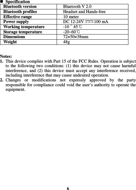  Specification Bluetooth version  Bluetooth V 2.0 Bluetooth profiles  Headset and Hands-free Effective range  10 meter Power supply  DC 12-24V 100 mA Working temperature  -10 45  Storage temperature  -20~60  Dimensions  72×50×38mm Weight  48g   Notes: 1. This device complies with Part 15 of the FCC Rules. Operation is subject to  the  following  two  conditions:  (1)  this  device  may  not  cause  harmful interference,  and  (2)  this  device  must  accept  any  interference  received, including interference that may cause undesired operation. 2. Changes  or  modifications  not  expressly  approved  by  the  party responsible for compliance could void the user’s authority to operate the equipment.                     6 