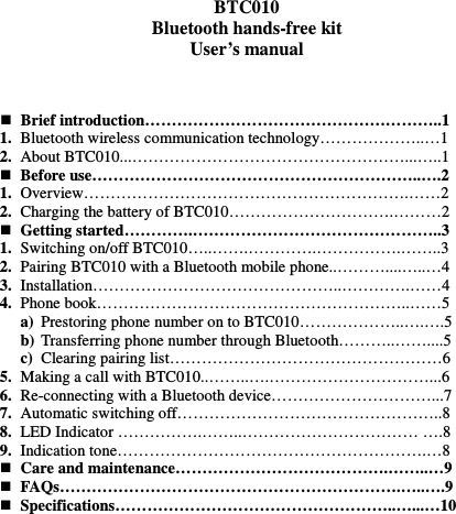   BTC010 Bluetooth hands-free kit User’s manual     Brief introduction………………………………………………..1 1. Bluetooth wireless communication technology………………..…1 2. About BTC010...……………………………………………...…..1  Before use……………………………………………………..….2 1. Overview…………………………………………………….……2 2. Charging the battery of BTC010………………………….………2  Getting started………….………………………………………..3 1. Switching on/off BTC010…..…….………….…………….……..3 2. Pairing BTC010 with a Bluetooth mobile phone..………....…..…4 3. Installation………………………………………..………….……4 4. Phone book…………………………………………………..……5 a) Prestoring phone number on to BTC010………………..….….5 b) Transferring phone number through Bluetooth………..……....5 c) Clearing pairing list……………………………………………6 5. Making a call with BTC010..……..….…………………………...6 6. Re-connecting with a Bluetooth device…………………………...7 7. Automatic switching off…………………………………………..8 8. LED Indicator …………….……..…………………………… ….8 9. Indication tone………………………………………………….…8  Care and maintenance………………………………….……..…9  FAQs……………………………………………………….…..….9  Specifications……………………………………………..…...…10          