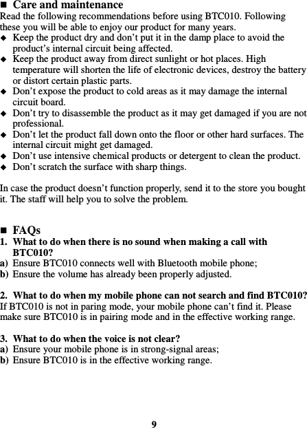   Care and maintenance Read the following recommendations before using BTC010. Following these you will be able to enjoy our product for many years.  Keep the product dry and don’t put it in the damp place to avoid the product’s internal circuit being affected.  Keep the product away from direct sunlight or hot places. High temperature will shorten the life of electronic devices, destroy the battery or distort certain plastic parts.  Don’t expose the product to cold areas as it may damage the internal circuit board.  Don’t try to disassemble the product as it may get damaged if you are not professional.  Don’t let the product fall down onto the floor or other hard surfaces. The internal circuit might get damaged.  Don’t use intensive chemical products or detergent to clean the product.  Don’t scratch the surface with sharp things.  In case the product doesn’t function properly, send it to the store you bought it. The staff will help you to solve the problem.    FAQs 1. What to do when there is no sound when making a call with BTC010? a) Ensure BTC010 connects well with Bluetooth mobile phone; b) Ensure the volume has already been properly adjusted.  2. What to do when my mobile phone can not search and find BTC010? If BTC010 is not in paring mode, your mobile phone can’t find it. Please make sure BTC010 is in pairing mode and in the effective working range.  3. What to do when the voice is not clear? a) Ensure your mobile phone is in strong-signal areas; b) Ensure BTC010 is in the effective working range.      9 