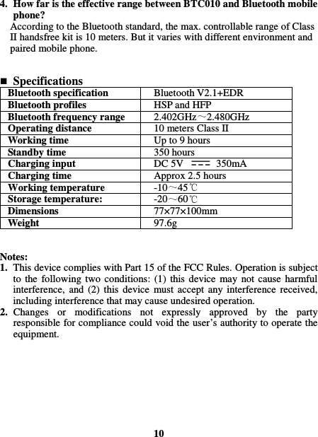  4. How far is the effective range between BTC010 and Bluetooth mobile phone? According to the Bluetooth standard, the max. controllable range of Class II handsfree kit is 10 meters. But it varies with different environment and paired mobile phone.    Specifications Bluetooth specification  Bluetooth V2.1+EDR Bluetooth profiles  HSP and HFP Bluetooth frequency range  2.402GHz 2.480GHz Operating distance  10 meters Class II Working time  Up to 9 hours Standby time  350 hours Charging input  DC 5V    350mA Charging time  Approx 2.5 hours Working temperature  -10 45  Storage temperature:  -20 60  Dimensions  77×77×100mm Weight  97.6g   Notes: 1. This device complies with Part 15 of the FCC Rules. Operation is subject to  the  following  two  conditions:  (1)  this  device  may  not  cause  harmful interference,  and  (2)  this  device  must  accept  any  interference  received, including interference that may cause undesired operation. 2. Changes  or  modifications  not  expressly  approved  by  the  party responsible for compliance could void the user’s authority to operate the equipment.         10 