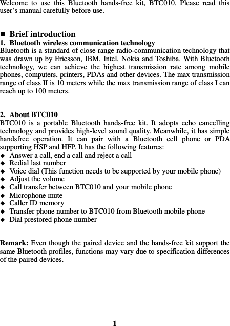 Welcome  to  use  this  Bluetooth  hands-free  kit,  BTC010.  Please  read  this user’s manual carefully before use.    Brief introduction 1. Bluetooth wireless communication technology Bluetooth is a standard of close range radio-communication technology that was drawn up by Ericsson, IBM, Intel, Nokia and Toshiba. With Bluetooth technology,  we  can  achieve  the  highest  transmission  rate  among  mobile phones, computers, printers, PDAs and other devices. The max transmission range of class II is 10 meters while the max transmission range of class I can reach up to 100 meters.   2. About BTC010 BTC010  is  a  portable  Bluetooth  hands-free  kit.  It  adopts  echo  cancelling technology and provides high-level sound quality. Meanwhile, it has simple handsfree  operation.  It  can  pair  with  a  Bluetooth  cell  phone  or  PDA supporting HSP and HFP. It has the following features:  Answer a call, end a call and reject a call  Redial last number  Voice dial (This function needs to be supported by your mobile phone)  Adjust the volume  Call transfer between BTC010 and your mobile phone  Microphone mute  Caller ID memory  Transfer phone number to BTC010 from Bluetooth mobile phone  Dial prestored phone number   Remark:  Even though the paired device and the hands-free kit support the same Bluetooth profiles, functions may vary due to specification differences of the paired devices.        1 