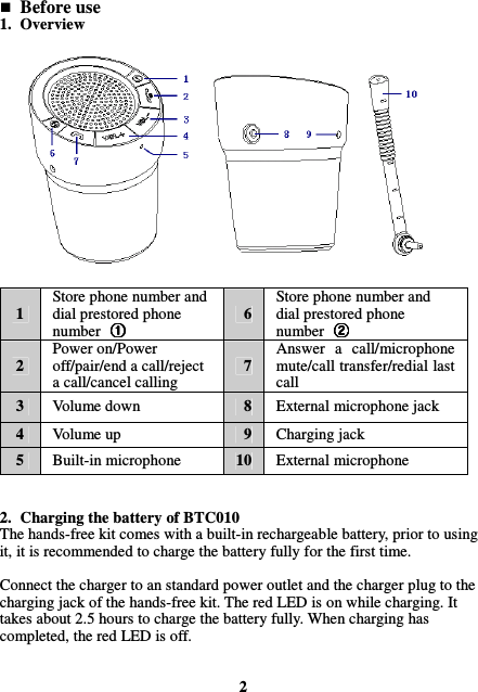  Before use 1. Overview                1 Store phone number and dial prestored phone number  6 Store phone number and dial prestored phone number   2 Power on/Power off/pair/end a call/reject a call/cancel calling 7 Answer  a  call/microphone mute/call transfer/redial last call 3  Volume down  8  External microphone jack 4  Volume up  9  Charging jack 5  Built-in microphone  10  External microphone   2. Charging the battery of BTC010 The hands-free kit comes with a built-in rechargeable battery, prior to using it, it is recommended to charge the battery fully for the first time.  Connect the charger to an standard power outlet and the charger plug to the charging jack of the hands-free kit. The red LED is on while charging. It takes about 2.5 hours to charge the battery fully. When charging has completed, the red LED is off.   2 