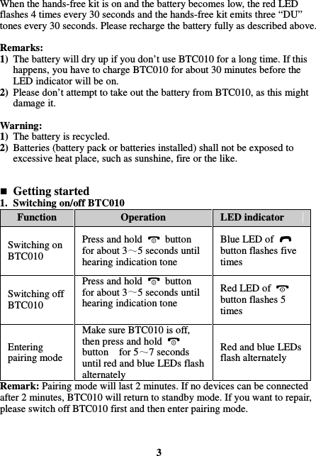 When the hands-free kit is on and the battery becomes low, the red LED flashes 4 times every 30 seconds and the hands-free kit emits three “DU” tones every 30 seconds. Please recharge the battery fully as described above.  Remarks: 1) The battery will dry up if you don’t use BTC010 for a long time. If this happens, you have to charge BTC010 for about 30 minutes before the LED indicator will be on. 2) Please don’t attempt to take out the battery from BTC010, as this might damage it.  Warning:   1) The battery is recycled. 2) Batteries (battery pack or batteries installed) shall not be exposed to excessive heat place, such as sunshine, fire or the like.    Getting started 1. Switching on/off BTC010 Function  Operation  LED indicator Switching on BTC010 Press and hold    button for about 3 5 seconds until hearing indication tone Blue LED of   button flashes five times Switching off BTC010 Press and hold    button for about 3 5 seconds until hearing indication tone Red LED of   button flashes 5 times Entering pairing mode Make sure BTC010 is off, then press and hold   button    for 5 7 seconds until red and blue LEDs flash alternately Red and blue LEDs flash alternately Remark: Pairing mode will last 2 minutes. If no devices can be connected after 2 minutes, BTC010 will return to standby mode. If you want to repair, please switch off BTC010 first and then enter pairing mode.    3 