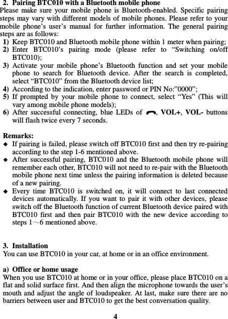 2. Pairing BTC010 with a Bluetooth mobile phone Please  make sure  your  mobile  phone  is  Bluetooth-enabled.  Specific  pairing steps  may vary with different models of mobile phones. Please refer to  your mobile  phone’s  user’s  manual  for  further  information.  The  general  pairing steps are as follows: 1) Keep BTC010 and Bluetooth mobile phone within 1 meter when pairing; 2) Enter  BTC010’s  pairing  mode  (please  refer  to  “Switching  on/off BTC010); 3) Activate  your  mobile  phone’s  Bluetooth  function  and  set  your  mobile phone  to  search  for  Bluetooth  device.  After  the  search  is  completed, select “BTC010” from the Bluetooth device list; 4) According to the indication, enter password or PIN No:”0000”; 5) If  prompted  by  your  mobile  phone  to  connect,  select  “Yes”  (This  will vary among mobile phone models); 6) After  successful  connecting,  blue  LEDs  of  ,  VOL+,  VOL-  buttons will flash twice every 7 seconds.  Remarks:    If pairing is failed, please switch off BTC010 first and then try re-pairing according to the step 1-6 mentioned above.  After  successful pairing,  BTC010  and the  Bluetooth  mobile  phone  will remember each other, BTC010 will not need to re-pair with the Bluetooth mobile phone next time unless the pairing information is deleted because of a new pairing.  Every  time  BTC010  is  switched  on,  it  will  connect  to  last  connected devices  automatically.  If  you  want  to  pair  it  with  other  devices,  please switch off the Bluetooth function of current Bluetooth device paired with BTC010  first  and  then  pair  BTC010  with  the  new  device  according  to steps 1 6 mentioned above.   3. Installation You can use BTC010 in your car, at home or in an office environment.  a) Office or home usage When you use BTC010 at home or in your office, please place BTC010 on a flat and solid surface first. And then align the microphone towards the user’s mouth and adjust the  angle of  loudspeaker. At last,  make sure  there are  no barriers between user and BTC010 to get the best conversation quality.  4 
