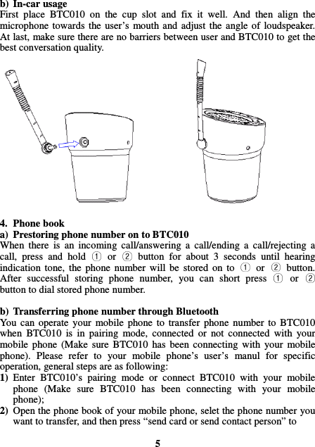 b) In-car usage First  place  BTC010  on  the  cup  slot  and  fix  it  well.  And  then  align  the microphone towards  the  user’s  mouth and  adjust  the  angle  of  loudspeaker. At last, make sure there are no barriers between user and BTC010 to get the best conversation quality.                4. Phone book a) Prestoring phone number on to BTC010 When  there  is  an  incoming  call/answering  a  call/ending  a  call/rejecting  a call,  press  and  hold  or button  for  about  3  seconds  until  hearing indication  tone,  the  phone  number  will  be  stored  on  to  or button. After  successful  storing  phone  number,  you  can  short  press  orbutton to dial stored phone number.  b) Transferring phone number through Bluetooth You  can  operate  your  mobile  phone  to  transfer  phone  number  to  BTC010 when  BTC010  is  in  pairing  mode,  connected  or  not  connected  with  your mobile  phone  (Make  sure  BTC010  has  been  connecting  with  your  mobile phone).  Please  refer  to  your  mobile  phone’s  user’s  manul  for  specific operation, general steps are as following: 1) Enter  BTC010’s  pairing  mode  or  connect  BTC010  with  your  mobile phone  (Make  sure  BTC010  has  been  connecting  with  your  mobile phone); 2) Open the phone book of your mobile phone, selet the phone number you want to transfer, and then press “send card or send contact person” to    5 