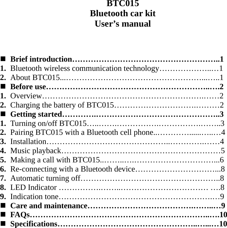   BTC015 Bluetooth car kit User’s manual     Brief introduction………………………………………………..1 1. Bluetooth wireless communication technology………………..…1 2. About BTC015...……………………………………………...…..1  Before use……………………………………………………..….2 1. Overview…………………………………………………….……2 2. Charging the battery of BTC015………………………….………2  Getting started………….………………………………………..3 1. Turning on/off BTC015…..…….…………….…………….……..3 2. Pairing BTC015 with a Bluetooth cell phone..…………......…..…4 3. Installation………………………………………..………….……4 4. Music playback……………………………………………………5 5. Making a call with BTC015..……..….…………………………...6 6. Re-connecting with a Bluetooth device…………………………...8 7. Automatic turning off……………………………………………..8 8. LED Indicator …………….……..…………………………… ….8 9. Indication tone………………………………………………….…9  Care and maintenance………………………………….……..…9  FAQs…………………………………………………………..….10  Specifications……………………………………………..…...…10             