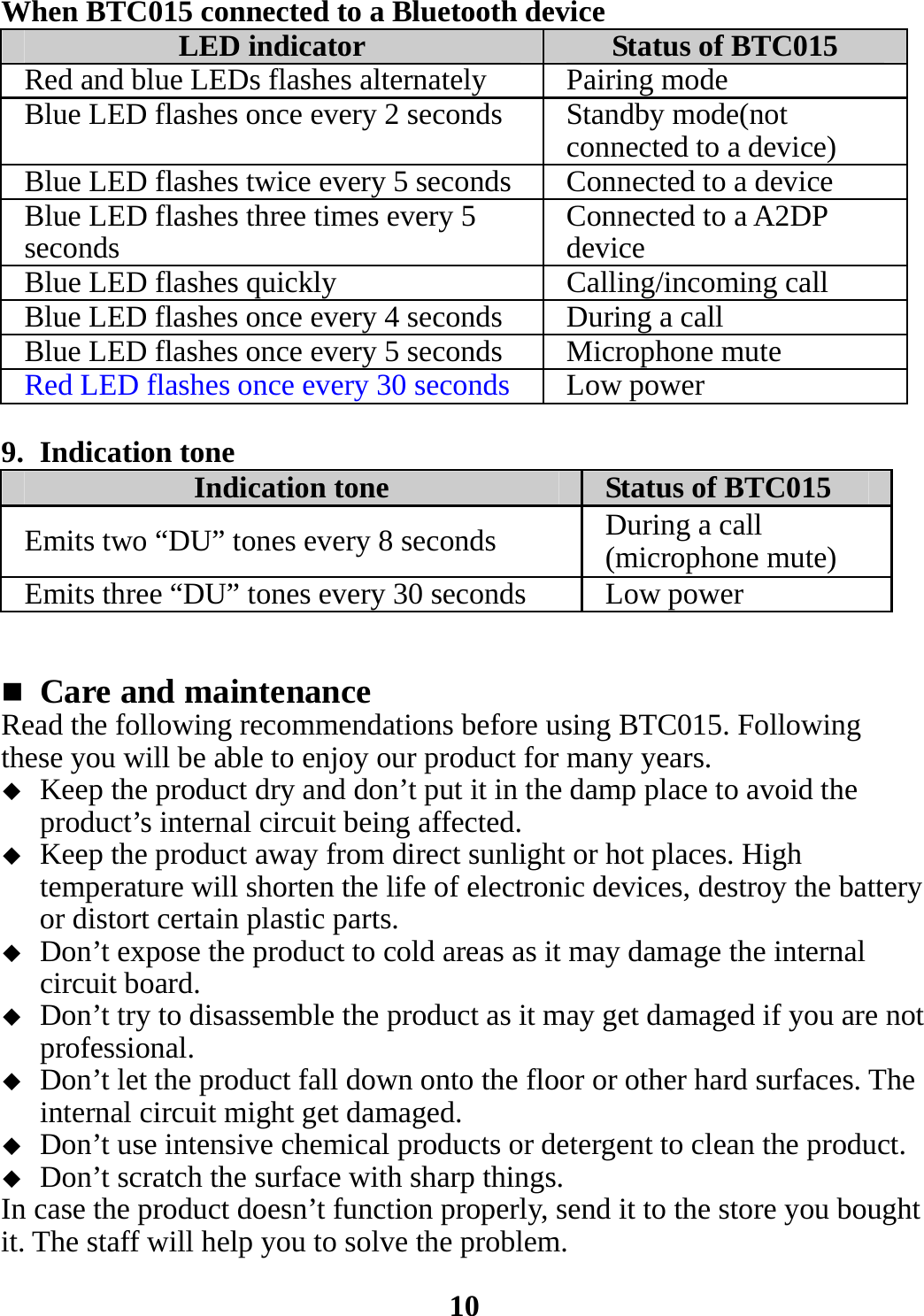 When BTC015 connected to a Bluetooth device LED indicator  Status of BTC015 Red and blue LEDs flashes alternately Pairing mode Blue LED flashes once every 2 seconds Standby mode(not connected to a device) Blue LED flashes twice every 5 seconds Connected to a device Blue LED flashes three times every 5 seconds  Connected to a A2DP device Blue LED flashes quickly  Calling/incoming call Blue LED flashes once every 4 seconds During a call Blue LED flashes once every 5 seconds Microphone mute Red LED flashes once every 30 seconds Low power  9. Indication tone Indication tone  Status of BTC015 Emits two “DU” tones every 8 seconds  During a call (microphone mute) Emits three “DU” tones every 30 seconds  Low power    Care and maintenance Read the following recommendations before using BTC015. Following these you will be able to enjoy our product for many years.  Keep the product dry and don’t put it in the damp place to avoid the product’s internal circuit being affected.  Keep the product away from direct sunlight or hot places. High temperature will shorten the life of electronic devices, destroy the battery or distort certain plastic parts.  Don’t expose the product to cold areas as it may damage the internal circuit board.  Don’t try to disassemble the product as it may get damaged if you are not professional.  Don’t let the product fall down onto the floor or other hard surfaces. The internal circuit might get damaged.  Don’t use intensive chemical products or detergent to clean the product.  Don’t scratch the surface with sharp things. In case the product doesn’t function properly, send it to the store you bought it. The staff will help you to solve the problem.  10 