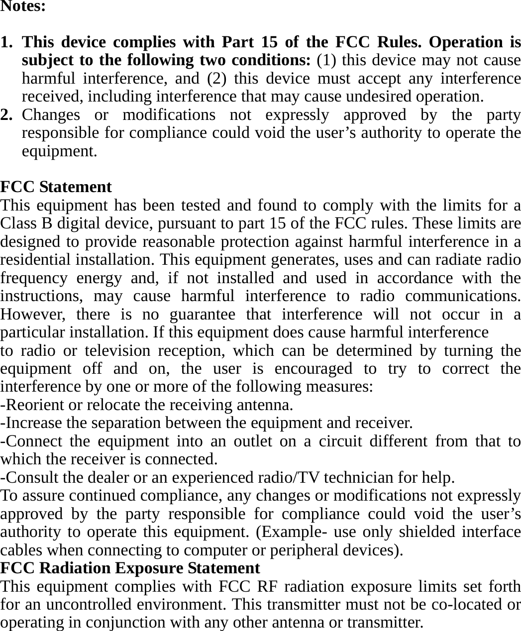 Notes:  1. This device complies with Part 15 of the FCC Rules. Operation is subject to the following two conditions: (1) this device may not cause harmful interference, and (2) this device must accept any interference received, including interference that may cause undesired operation. 2. Changes or modifications not expressly approved by the party responsible for compliance could void the user’s authority to operate the equipment.  FCC Statement This equipment has been tested and found to comply with the limits for a Class B digital device, pursuant to part 15 of the FCC rules. These limits are designed to provide reasonable protection against harmful interference in a residential installation. This equipment generates, uses and can radiate radio frequency energy and, if not installed and used in accordance with the instructions, may cause harmful interference to radio communications. However, there is no guarantee that interference will not occur in a particular installation. If this equipment does cause harmful interference   to radio or television reception, which can be determined by turning the equipment off and on, the user is encouraged to try to correct the interference by one or more of the following measures: -Reorient or relocate the receiving antenna. -Increase the separation between the equipment and receiver. -Connect the equipment into an outlet on a circuit different from that to which the receiver is connected. -Consult the dealer or an experienced radio/TV technician for help. To assure continued compliance, any changes or modifications not expressly approved by the party responsible for compliance could void the user’s authority to operate this equipment. (Example- use only shielded interface cables when connecting to computer or peripheral devices). FCC Radiation Exposure Statement       This equipment complies with FCC RF radiation exposure limits set forth for an uncontrolled environment. This transmitter must not be co-located or operating in conjunction with any other antenna or transmitter. 