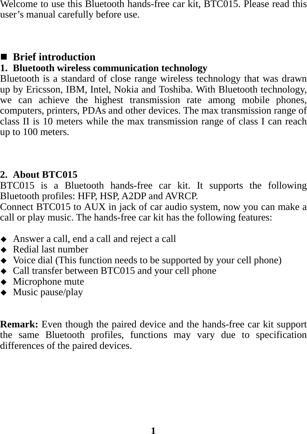 Welcome to use this Bluetooth hands-free car kit, BTC015. Please read this user’s manual carefully before use.     Brief introduction 1. Bluetooth wireless communication technology Bluetooth is a standard of close range wireless technology that was drawn up by Ericsson, IBM, Intel, Nokia and Toshiba. With Bluetooth technology, we can achieve the highest transmission rate among mobile phones, computers, printers, PDAs and other devices. The max transmission range of class II is 10 meters while the max transmission range of class I can reach up to 100 meters.    2. About BTC015 BTC015 is a Bluetooth hands-free car kit. It supports the following Bluetooth profiles: HFP, HSP, A2DP and AVRCP.   Connect BTC015 to AUX in jack of car audio system, now you can make a call or play music. The hands-free car kit has the following features:   Answer a call, end a call and reject a call  Redial last number  Voice dial (This function needs to be supported by your cell phone)  Call transfer between BTC015 and your cell phone  Microphone mute  Music pause/play   Remark: Even though the paired device and the hands-free car kit support the same Bluetooth profiles, functions may vary due to specification differences of the paired devices.        1 