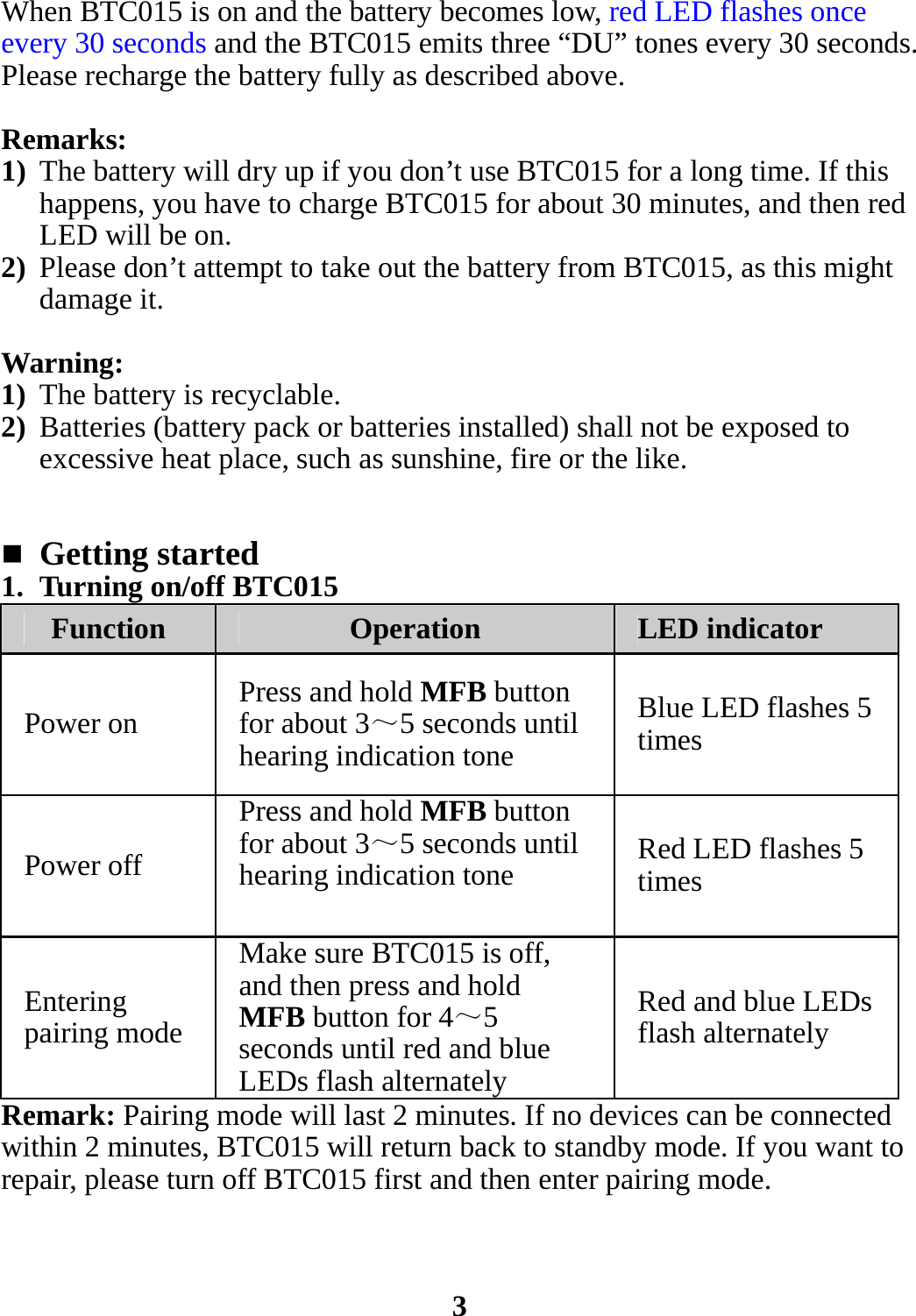 When BTC015 is on and the battery becomes low, red LED flashes once every 30 seconds and the BTC015 emits three “DU” tones every 30 seconds. Please recharge the battery fully as described above.  Remarks: 1) The battery will dry up if you don’t use BTC015 for a long time. If this happens, you have to charge BTC015 for about 30 minutes, and then red LED will be on. 2) Please don’t attempt to take out the battery from BTC015, as this might damage it.  Warning:  1) The battery is recyclable. 2) Batteries (battery pack or batteries installed) shall not be exposed to excessive heat place, such as sunshine, fire or the like.    Getting started 1. Turning on/off BTC015 Function  Operation  LED indicator Power on  Press and hold MFB button for about 3～5 seconds until hearing indication tone Blue LED flashes 5 times Power off Press and hold MFB button for about 3～5 seconds until hearing indication tone  Red LED flashes 5 times Entering pairing mode Make sure BTC015 is off, and then press and hold MFB button for 4～5 seconds until red and blue LEDs flash alternately Red and blue LEDs flash alternately Remark: Pairing mode will last 2 minutes. If no devices can be connected within 2 minutes, BTC015 will return back to standby mode. If you want to repair, please turn off BTC015 first and then enter pairing mode.    3 