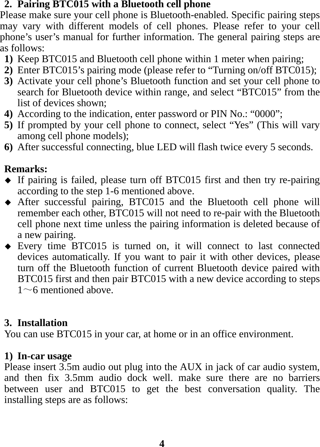2. Pairing BTC015 with a Bluetooth cell phone Please make sure your cell phone is Bluetooth-enabled. Specific pairing steps may vary with different models of cell phones. Please refer to your cell phone’s user’s manual for further information. The general pairing steps are as follows: 1) Keep BTC015 and Bluetooth cell phone within 1 meter when pairing; 2) Enter BTC015’s pairing mode (please refer to “Turning on/off BTC015); 3) Activate your cell phone’s Bluetooth function and set your cell phone to search for Bluetooth device within range, and select “BTC015” from the list of devices shown; 4) According to the indication, enter password or PIN No.: “0000”; 5) If prompted by your cell phone to connect, select “Yes” (This will vary among cell phone models); 6) After successful connecting, blue LED will flash twice every 5 seconds.  Remarks:   If pairing is failed, please turn off BTC015 first and then try re-pairing according to the step 1-6 mentioned above.  After successful pairing, BTC015 and the Bluetooth cell phone will remember each other, BTC015 will not need to re-pair with the Bluetooth cell phone next time unless the pairing information is deleted because of a new pairing.  Every time BTC015 is turned on, it will connect to last connected devices automatically. If you want to pair it with other devices, please turn off the Bluetooth function of current Bluetooth device paired with BTC015 first and then pair BTC015 with a new device according to steps 1～6 mentioned above.   3. Installation You can use BTC015 in your car, at home or in an office environment.  1) In-car usage Please insert 3.5m audio out plug into the AUX in jack of car audio system, and then fix 3.5mm audio dock well. make sure there are no barriers between user and BTC015 to get the best conversation quality. The installing steps are as follows:    4 