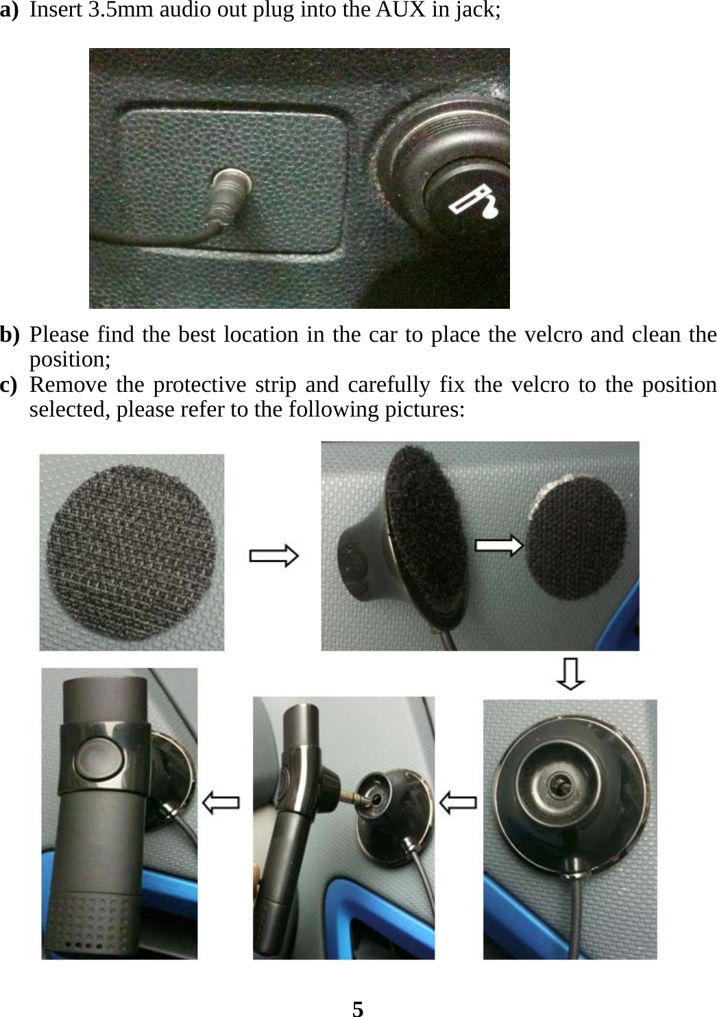 a) Insert 3.5mm audio out plug into the AUX in jack;             b) Please find the best location in the car to place the velcro and clean the position; c) Remove the protective strip and carefully fix the velcro to the position selected, please refer to the following pictures:                        5 