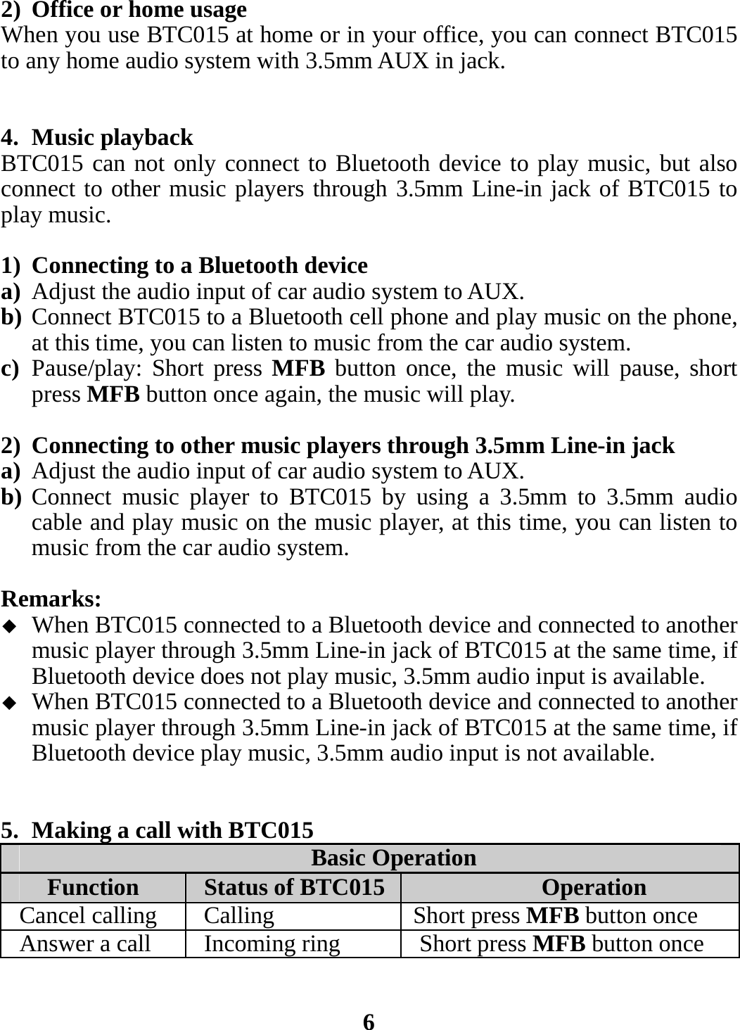 2) Office or home usage When you use BTC015 at home or in your office, you can connect BTC015 to any home audio system with 3.5mm AUX in jack.     4. Music playback BTC015 can not only connect to Bluetooth device to play music, but also connect to other music players through 3.5mm Line-in jack of BTC015 to play music.  1) Connecting to a Bluetooth device a) Adjust the audio input of car audio system to AUX. b) Connect BTC015 to a Bluetooth cell phone and play music on the phone, at this time, you can listen to music from the car audio system. c) Pause/play: Short press MFB button once, the music will pause, short press MFB button once again, the music will play.  2) Connecting to other music players through 3.5mm Line-in jack a) Adjust the audio input of car audio system to AUX. b) Connect music player to BTC015 by using a 3.5mm to 3.5mm audio cable and play music on the music player, at this time, you can listen to music from the car audio system.  Remarks:  When BTC015 connected to a Bluetooth device and connected to another music player through 3.5mm Line-in jack of BTC015 at the same time, if Bluetooth device does not play music, 3.5mm audio input is available.  When BTC015 connected to a Bluetooth device and connected to another music player through 3.5mm Line-in jack of BTC015 at the same time, if Bluetooth device play music, 3.5mm audio input is not available.   5. Making a call with BTC015 Basic Operation Function  Status of BTC015 Operation Cancel calling  Calling  Short press MFB button once Answer a call  Incoming ring  Short press MFB button once   6 