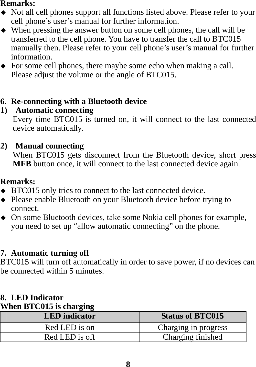 Remarks:  Not all cell phones support all functions listed above. Please refer to your cell phone’s user’s manual for further information.  When pressing the answer button on some cell phones, the call will be transferred to the cell phone. You have to transfer the call to BTC015 manually then. Please refer to your cell phone’s user’s manual for further information.  For some cell phones, there maybe some echo when making a call. Please adjust the volume or the angle of BTC015.   6. Re-connecting with a Bluetooth device 1)  Automatic connecting Every time BTC015 is turned on, it will connect to the last connected device automatically.  2)  Manual connecting When BTC015 gets disconnect from the Bluetooth device, short press MFB button once, it will connect to the last connected device again.  Remarks:  BTC015 only tries to connect to the last connected device.  Please enable Bluetooth on your Bluetooth device before trying to connect.  On some Bluetooth devices, take some Nokia cell phones for example, you need to set up “allow automatic connecting” on the phone.   7. Automatic turning off BTC015 will turn off automatically in order to save power, if no devices can be connected within 5 minutes.   8. LED Indicator When BTC015 is charging LED indicator  Status of BTC015 Red LED is on Charging in progress Red LED is off Charging finished   8 