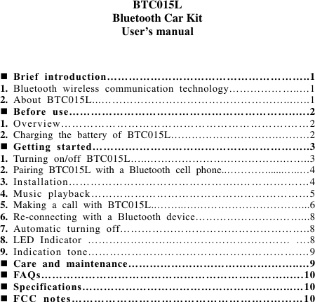   BTC015L Bluetooth Car Kit User’s manual     Brief  introduction……………………………………… ………..1 1. Bluetooth  wireless  communication  technology………………..…1 2. About  BTC015L...……………………………………………...…..1  Before  use………………………………………… …………..….2 1. Overv iew…… ……………………………………………….……2 2. Charging  the  battery  of  BTC015L………………………….………2  Getting  started………….………………………………………..3 1. Turning  on/off  BTC015L…..…….…………….…………….……..3 2. Pairing  BTC015L  with  a  Bluetooth  cell  phone..…………......…..…4 3. Installation………………………………………..… ……….……4 4. Music  playback……………………………………………………5 5. Making  a  call  with  BTC015L..……..….…………………………...6 6. Re-connecting  with  a  Bluetooth  device…………………………...8 7. Automatic  turning  off……………………………………………..8 8. LED  Indicator  …………….……..……………………………  ….8 9. Indication  tone………………………………………………….…9  Care  and  maintenance………………………………….……..…9  FAQs…………………………………………………… ……..….10  Specifications……………………………………………..…...…10  FCC  notes … …… … …… …… … …… … …… … ……..…...…10            