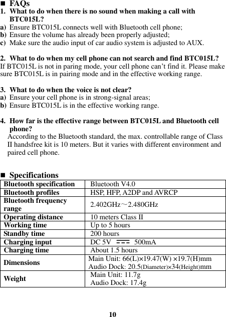  FAQs 1. What to do when there is no sound when making a call with BTC015L? a) Ensure BTC015L connects well with Bluetooth cell phone; b) Ensure the volume has already been properly adjusted; c) Make sure the audio input of car audio system is adjusted to AUX.  2. What to do when my cell phone can not search and find BTC015L? If BTC015L is not in paring mode, your cell phone can’t find it. Please make sure BTC015L is in pairing mode and in the effective working range.  3. What to do when the voice is not clear? a) Ensure your cell phone is in strong-signal areas; b) Ensure BTC015L is in the effective working range.  4. How far is the effective range between BTC015L and Bluetooth cell phone? According to the Bluetooth standard, the max. controllable range of Class II handsfree kit is 10 meters. But it varies with different environment and paired cell phone.    Specifications Bluetooth specification Bluetooth V4.0 Bluetooth profiles HSP, HFP, A2DP and AVRCP Bluetooth frequency range 2.402GHz～2.480GHz Operating distance 10 meters Class II Working time Up to 5 hours Standby time 200 hours Charging input DC 5V    500mA Charging time About 1.5 hours Dimensions Main Unit: 66(L)×19.47(W) ×19.7(H)mm Audio Dock: 20.5(Diameter)×34(Height)mm Weight Main Unit: 11.7g Audio Dock: 17.4g      10 