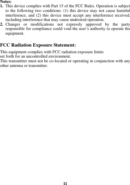 Notes: 1. This device complies with Part 15 of the FCC Rules. Operation is subject to the following two conditions: (1) this device may not cause harmful interference, and (2) this device must accept any interference received, including interference that may cause undesired operation. 2. Changes  or  modifications  not  expressly  approved  by  the  party responsible for compliance could void the user’s authority to operate the equipment.  FCC Radiation Exposure Statement:     This equipment complies with FCC radiation exposure limits set forth for an uncontrolled environment.   This transmitter must not be co-located or operating in conjunction with any other antenna or transmitter.                          11 