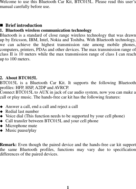  Welcome to use this Bluetooth Car Kit, BTC015L.  Please  read  this user’s manual carefully before use.     Brief introduction 1. Bluetooth wireless communication technology Bluetooth is a standard of close range wireless technology that was drawn up by Ericsson, IBM, Intel, Nokia and Toshiba. With Bluetooth technology, we  can  achieve  the  highest  transmission  rate  among  mobile  phones, computers, printers, PDAs and other devices. The max transmission range of class II is 10 meters while the max transmission range of class I can reach up to 100 meters.    2. About BTC015L BTC015L  is  a  Bluetooth  Car  Kit.  It  supports  the  following  Bluetooth profiles: HFP, HSP, A2DP and AVRCP.   Connect BTC015L to AUX in jack of car audio system, now you can make a call or play music. The hands-free car kit has the following features:   Answer a call, end a call and reject a call  Redial last number  Voice dial (This function needs to be supported by your cell phone)  Call transfer between BTC015L and your cell phone  Microphone mute  Music pause/play   Remark: Even though the paired device and the hands-free car kit support the  same  Bluetooth  profiles,  functions  may  vary  due  to  specification differences of the paired devices.       1 