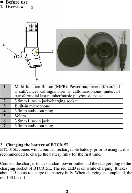  Before use 1. Overview                 1 Multi-function Button (MFB): Power on/power off/pair/end a  call/cancel  calling/answer  a  call/microphone  mute/call transfer/redial last number/music play/music pause 2 3.5mm Line-in jack/charging socket 3 Built-in microphone 4 3.5mm audio out plug 5 Velcro 6 3.5mm Line-in jack 7 3.5mm audio out plug    2. Charging the battery of BTC015L BTC015L comes with a built-in rechargeable battery, prior to using it, it is recommended to charge the battery fully for the first time.  Connect the charger to an standard power outlet and the charger plug to the charging socket of BTC015L. The red LED is on while charging. It takes about 1.5 hours to charge the battery fully. When charging is completed, the red LED is off.   2 