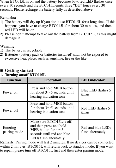 When BTC015L is on and the battery becomes low, red LED flashes once every 30 seconds and the BTC015L emits three “DU” tones every 30 seconds. Please recharge the battery fully as described above.  Remarks: 1) The battery will dry up if you don’t use BTC015L for a long time. If this happens, you have to charge BTC015L for about 30 minutes, and then red LED will be on. 2) Please don’t attempt to take out the battery from BTC015L, as this might damage it.  Warning:   1) The battery is recyclable. 2) Batteries (battery pack or batteries installed) shall not be exposed to excessive heat place, such as sunshine, fire or the like.    Getting started 1. Turning on/off BTC015L Function Operation LED indicator Power on Press and hold MFB button for about 3～5 seconds until hearing indication tone Blue LED flashes 5 times Power off Press and hold MFB button for about 3～5 seconds until hearing indication tone Red LED flashes 5 times Entering pairing mode Make sure BTC015L is off, and then press and hold MFB button for 4～5 seconds until red and blue LEDs flash alternately Red and blue LEDs flash alternately Remark: Pairing mode will last 2 minutes. If no devices can be connected within 2 minutes, BTC015L will return back to standby mode. If you want to repair, please turn off BTC015L first and then enter pairing mode.    3 