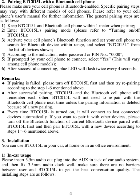 2. Pairing BTC015L with a Bluetooth cell phone Please make sure your cell phone is Bluetooth-enabled. Specific pairing steps may  vary  with  different  models  of  cell  phones.  Please  refer  to  your  cell phone’s user’s manual for further information. The general pairing steps are as follows: 1) Keep BTC015L and Bluetooth cell phone within 1 meter when pairing; 2) Enter  BTC015L’s  pairing  mode  (please  refer  to  “Turning  on/off BTC015L); 3) Activate your cell phone’s Bluetooth function and set your cell phone to search for  Bluetooth  device  within range, and select  “BTC015L” from the list of devices shown; 4) According to the indication, enter password or PIN No.: “0000”; 5) If prompted by your cell phone to connect, select “Yes” (This will vary among cell phone models); 6) After successful connecting, blue LED will flash twice every 4 seconds.  Remarks:    If pairing is failed, please turn off BTC015L first and then try re-pairing according to the step 1-6 mentioned above.  After  successful  pairing,  BTC015L  and  the  Bluetooth  cell  phone  will remember  each  other,  BTC015L  will  not  need  to  re-pair  with  the Bluetooth cell phone next time unless the pairing information is deleted because of a new pairing.  Every  time  BTC015L  is  turned  on,  it  will  connect  to  last  connected devices automatically. If  you  want to pair it  with other devices, please turn off the Bluetooth function of current Bluetooth device paired with BTC015L first and then pair BTC015L with a new device according to steps 1～6 mentioned above.  3. Installation You can use BTC015L in your car, at home or in an office environment.  1) In-car usage Please insert 3.5m audio out plug into the AUX in jack of car audio system, and  then  fix  3.5mm  audio  dock  well.  make  sure  there  are  no  barriers between  user  and  BTC015L  to  get  the  best  conversation  quality.  The installing steps are as follows:    4 