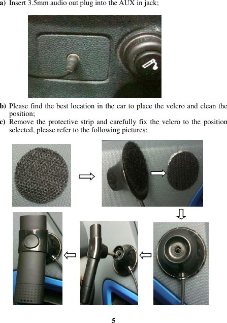 a) Insert 3.5mm audio out plug into the AUX in jack;             b) Please find the best location in the car to place the velcro and clean the position; c) Remove the protective strip and carefully fix the velcro to the  position selected, please refer to the following pictures:                        5 