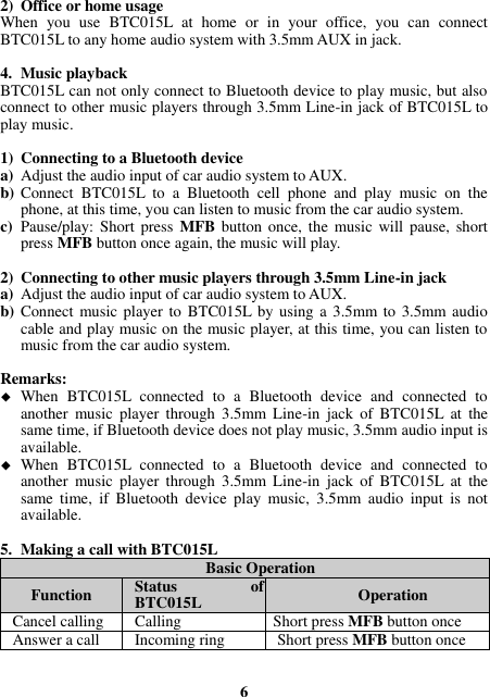 2) Office or home usage When  you  use  BTC015L  at  home  or  in  your  office,  you  can  connect BTC015L to any home audio system with 3.5mm AUX in jack.    4. Music playback BTC015L can not only connect to Bluetooth device to play music, but also connect to other music players through 3.5mm Line-in jack of BTC015L to play music.  1) Connecting to a Bluetooth device a) Adjust the audio input of car audio system to AUX. b) Connect  BTC015L  to  a  Bluetooth  cell  phone  and  play  music  on  the phone, at this time, you can listen to music from the car audio system. c) Pause/play: Short  press  MFB  button  once,  the music  will pause,  short press MFB button once again, the music will play.  2) Connecting to other music players through 3.5mm Line-in jack a) Adjust the audio input of car audio system to AUX. b) Connect music player to  BTC015L by using a 3.5mm to 3.5mm audio cable and play music on the music player, at this time, you can listen to music from the car audio system.  Remarks:  When  BTC015L  connected  to  a  Bluetooth  device  and  connected  to another  music  player  through  3.5mm  Line-in  jack  of  BTC015L  at  the same time, if Bluetooth device does not play music, 3.5mm audio input is available.  When  BTC015L  connected  to  a  Bluetooth  device  and  connected  to another  music  player  through  3.5mm  Line-in  jack  of  BTC015L  at  the same  time,  if  Bluetooth  device  play  music,  3.5mm  audio  input  is  not available.  5. Making a call with BTC015L Basic Operation Function Status  of BTC015L Operation Cancel calling Calling Short press MFB button once Answer a call Incoming ring Short press MFB button once   6 