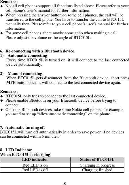 Remarks:  Not all cell phones support all functions listed above. Please refer to your cell phone’s user’s manual for further information.  When pressing the answer button on some cell phones, the call will be transferred to the cell phone. You have to transfer the call to BTC015L manually then. Please refer to your cell phone’s user’s manual for further information.  For some cell phones, there maybe some echo when making a call. Please adjust the volume or the angle of BTC015L.   6. Re-connecting with a Bluetooth device 1)    Automatic connecting Every time BTC015L is turned on, it will connect to the last connected device automatically.  2)    Manual connecting When BTC015L gets disconnect from the Bluetooth device, short press MFB button once, it will connect to the last connected device again.  Remarks:  BTC015L only tries to connect to the last connected device.  Please enable Bluetooth on your Bluetooth device before trying to connect.  On some Bluetooth devices, take some Nokia cell phones for example, you need to set up “allow automatic connecting” on the phone.   7. Automatic turning off BTC015L will turn off automatically in order to save power, if no devices can be connected within 5 minutes.   8. LED Indicator When BTC015L is charging LED indicator Status of BTC015L Red LED is on Charging in progress Red LED is off Charging finished   8 