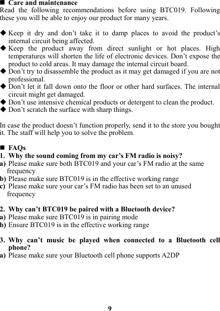  Care and maintenance Read the following recommendations before using BTC019. Following these you will be able to enjoy our product for many years.   Keep it dry and don’t take it to damp places to avoid the product’s internal circuit being affected.  Keep the product away from direct sunlight or hot places. High temperatures will shorten the life of electronic devices. Don’t expose the product to cold areas. It may damage the internal circuit board.  Don’t try to disassemble the product as it may get damaged if you are not professional.  Don’t let it fall down onto the floor or other hard surfaces. The internal circuit might get damaged.  Don’t use intensive chemical products or detergent to clean the product.  Don’t scratch the surface with sharp things.  In case the product doesn’t function properly, send it to the store you bought it. The staff will help you to solve the problem.   FAQs 1. Why the sound coming from my car’s FM radio is noisy? a) Please make sure both BTC019 and your car’s FM radio at the same     frequency b) Please make sure BTC019 is in the effective working range c) Please make sure your car’s FM radio has been set to an unused frequency  2. Why can’t BTC019 be paired with a Bluetooth device? a) Please make sure BTC019 is in pairing mode b) Ensure BTC019 is in the effective working range  3. Why can’t music be played when connected to a Bluetooth cell phone? a) Please make sure your Bluetooth cell phone supports A2DP        9    